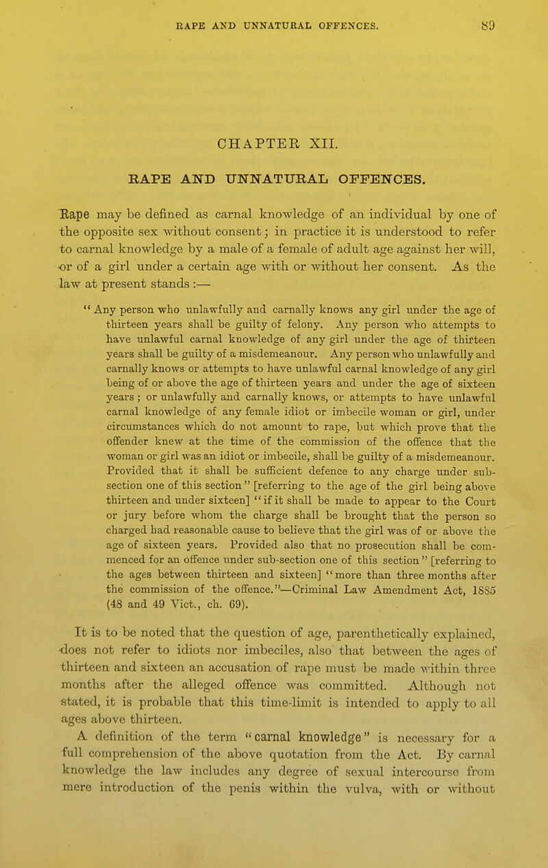 CHAPTER XII. RAPE AND UNNATURAL OFFENCES. Rape may be defined as carnal knowledge of an individual by one of the opposite sex without consent; in practice it is understood to refer to carnal knowledge by a male of a female of adult age against her will, •or of a girl under a certain age with or without her consent. As the law at present stands :—  Any person who unlawfully and carnally knows any girl under the age of thirteen years shall be guilty of felony. Any person who attempts to have unlawful carnal knowledge of any girl under the age of thifteen years shall be guilty of a misdemeanour. Any person who unlawfully and carnally knows or attempts to have unlawful carnal knowledge of any girl being of or above the age of thirteen years and under the age of sixteen years; or unlawfully and carnally knows, or attempts to have unlawful carnal knowledge of any female idiot or imbecile woman or girl, under circumstances which do not amount to rape, but which prove that the offender knew at the time of the commission of the offence that the woman or girl was an idiot or imbecile, shall be guilty of a misdemeanour. Provided that it shall be sufBcient defence to any charge under sub- section one of this section  [referring to the age of the girl being above thirteen and under sixteen] if it shall be made to appear to the Court or jury before whom the charge shall be brought that the person so charged had reasonable cause to believe that the girl was of or above the age of sixteen years. Provided also that no prosecution shall be com- menced for an offence imder sub-section one of this section  [referring to the ages between thirteen and sixteen] more than three months after the commission of the offence.—Criminal Law Amendment Act, 1SS5 (48 and 49 Vict., ch. 69). It is to be noted that the question of age, parenthetically explained, -does not refer to idiots nor imbeciles, also that between the ases of thirteen and sixteen an accusation of rape must be made within three months after the alleged offence was committed. Although not stated, it is probable that this time-limit is intended to apply to all ages above thirteen. A definition of the term carnal knowledge is necessary for a full comprehension of the above quotation from the Act. By carnal knowledge the law includes any degree of sexual intercourse from mere introduction of the penis within the vulva, with or without