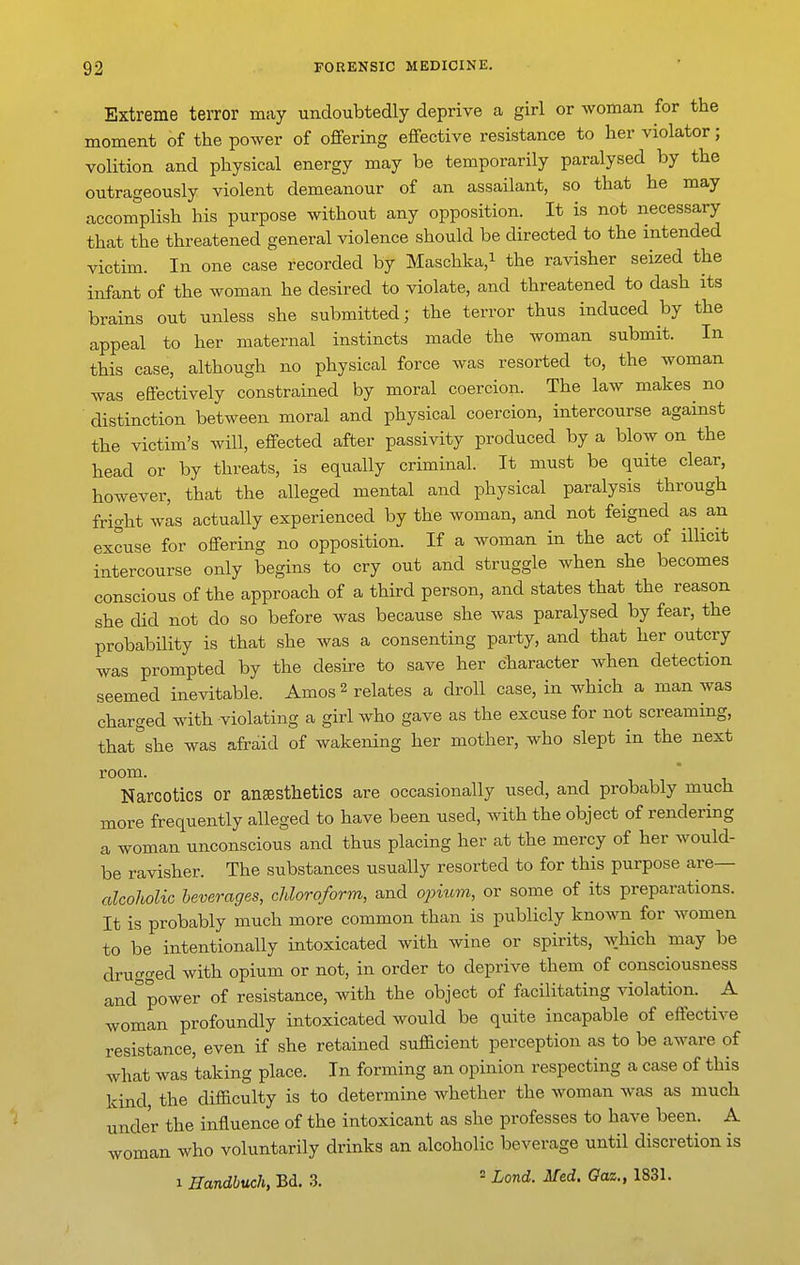 Extreme terror may undoubtedly deprive a girl or woman for the moment of the power of offering effective resistance to her violator; volition and physical energy may be temporarily paralysed by the outrageously violent demeanour of an assailant, so that he may acconJ'plish his purpose without any opposition. It is not necessary that the threatened general violence should be directed to the intended victim. In one case recorded by Maschka,i the ravisher seized the infant of the woman he desired to violate, and threatened to dash its brains out unless she submitted; the terror thus induced by the appeal to her maternal instincts made the woman submit. In this case, although no physical force was resorted to, the woman was effectively constrained by moral coercion. The law makes no distinction between moral and physical coercion, intercourse against the victim's will, effected after passivity produced by a blow on the head or by threats, is equally criminal. It must be quite clear, however, that the alleged mental and physical paralysis through fright wis actually experienced by the woman, and not feigned as an excuse for offering no opposition. If a woman in the act of illicit intercourse only begins to cry out and struggle when she becomes conscious of the approach of a third person, and states that the reason she did not do so before was because she was paralysed by fear, the probability is that she was a consenting party, and that her outcry was prompted by the desire to save her character Avhen detection seemed inevitable. Amos 2 relates a droll case, in which a man was charged with violating a girl who gave as the excuse for not screaming, that^she was afraid of wakening her mother, who slept in the next room Narcotics or anaesthetics are occasionally used, and probably much more frequently alleged to have been used, with the object of rendering a woman unconscious and thus placing her at the mercy of her would- be ravisher. The substances usually resorted to for this purpose are— alcoholic beverages, chloroform, and ojntvvi, or some of its preparations. It is probably much more common than is publicly known for women to be intentionally intoxicated with wine or spirits, which may be drugged with opium or not, in order to deprive them of consciousness and°power of resistance, with the object of facilitating violation. A woman profoundly intoxicated would be quite incapable of effective resistance, even if she retained sufficient perception as to be aware of what was taking place. In forming an opinion respecting a case of this kind the difficulty is to determine whether the woman was as much under the influence of the intoxicant as she professes to have been. A woman who voluntarily drinks an alcoholic beverage until discretion is 1 Handbuch, Bd. 3. ^ Land. Med. Gaz., 1831.