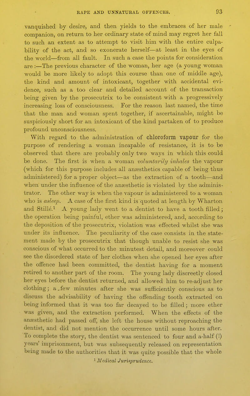 vanquished by desire, and then yields to the embraces of her male companion, on return to her ordinary state of mind may regret her fall to such an extent as to attempt to visit him with the entire culpa- bility of the act, and so exonerate herself—at least in the eyes of the world—from all fault. In such a case the points for consideration are :—The previous character of the woman, her age (a young woman would be more likely to adopt this course than one of middle age), the kind and amount of intoxicant, together with accidental evi- dence, such as a too clear and detailed account of the transaction being given by the prosecutrix to be consistent with a progressively increasing loss of consciousness. For the reason last named, the time that the man and woman spent together, if ascertainable, might be suspiciously short for an intoxicant of the kind partaken of to produce profound unconsciousness. With regard to the administration of chloroform vapour for the purpose of rendering a woman incapable of resistance, it is to be observed that there are probably only two ways in which this could be done. The first is when a woman voliontarily inhales the vapour (which for this purpose includes all ancesthetics capable of being thus administered) for a proper object—as the extraction of a tooth—and when under the influence of the ansesthetic is violated by the adminis- trator. The other way is when the vapour is administered to a woman who is asleep. A case of the first kind is quoted at length by Wharton and Stille.^ A young lady went to a dentist to have a tooth filled; the operation being painful, ether was administered, and, according to the deposition of the prosecutrix, violation Avas effected whilst she was under its influence. The peculiarity of the case consists in the state- ment made by the prosecutrix that though unable to resist she was conscious of what occurred to the minutest detail, and moreover could see the disordered state of her clothes when she opened her eyes after the offence had been committed, the dentist having for a moment retired to another part of the room. The young lady discreetly closed her eyes before the dentist returned, and allowed him to re-adj ust her clothing; a.few minutes after she was sufliciently conscious as to discuss the advisability of having the offending tooth extracted on being informed that it was too far decayed to be filled; more ether was given, and the extraction performed. When the effects of the anesthetic had passed off, she left the house without reproaching the dentist, and did not mention the occurrence until some hours after. To complete the story, the dentist was sentenced to four and a-half (!) years' imprisonment, but was subsequently released on representation being made to the authorities that it was quite possible that the whole ^Medical Jurisprudence.