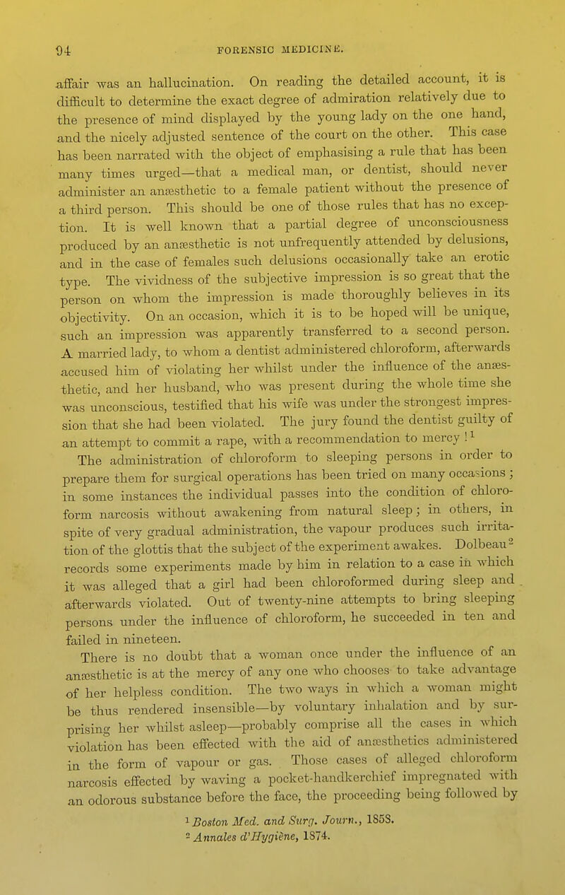 affair was an hallucination. On reading the detailed account, it is difficult to determine the exact degree of admiration relatively due to the presence of mind displayed by the young lady on the one hand, and the nicely adjusted sentence of the court on the other. This case has been narrated with the object of emphasising a rule that has been ' many times urged—that a medical man, or dentist, should never administer an anjBsthetic to a female patient without the presence of a third person. This should be one of those rules that has no excep- tion. It is well known that a partial degree of unconsciousness produced by an antesthetic is not unfrequently attended by delusions, and in the case of females such delusions occasionally take an erotic type. The vividness of the subjective impression is so great that the person on whom the impression is made thoroughly believes in its objectivity. On an occasion, which it is to be hoped will be unique, such an impression was apparently transferred to a second person. A married lady, to whom a dentist administered chloroform, afterwards accused him of violating her whilst under the influence of the anaes- thetic, and her husband, who was present during the whole time she was unconscious, testified that his wife was under the strongest impres- sion that she had been violated. The jury found the dentist guilty of an attempt to commit a rape, with a recommendation to mercy ! ^ The administration of chloroform to sleeping persons in order to prepare them for surgical operations has been tried on many occasions ; in some instances the individual passes into the condition of chloro- form narcosis without awakening from natural sleep; in others, m spite of very gradual administration, the vapour produces such irrita- tion of the glottis that the subject of the experiment awakes. Dolbeau^ records some experiments made by him in relation to a case in which it was alleged that a girl had been chloroformed during sleep and . afterwards violated. Out of twenty-nine attempts to bring sleeping persons under the influence of chloroform, he succeeded in ten and failed in nineteen. There is no doubt that a woman once under the influence of an anesthetic is at the mercy of any one Avho chooses- to take advantage of her helpless condition. The two ways in which a woman might be thus rendered insensible—by voluntary inhalation and by sur- prising her whilst asleep—probably comprise all the cases in which violation has been effected with the aid of anaesthetics administered in the form of vapour or gas. Those cases of alleged chloroform narcosis effected by waving a pocket-handkerchief impregnated with an odorous substance before the face, the proceeding being followed by 1 Boston Med. and Siirg. Journ., 1S5S. - Annales d'Hygiene, 1874.