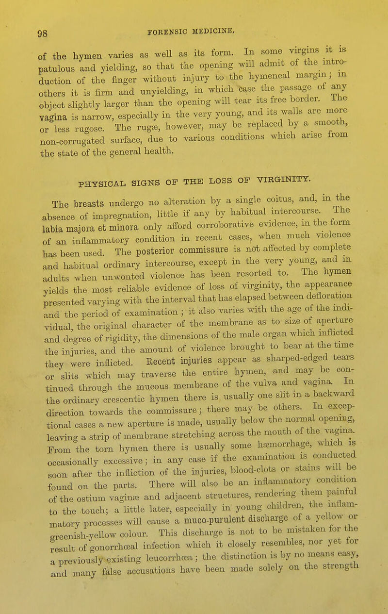 of the hymen varies as well as its form. In some virgins it is patulous and yielding, so that the opening will admit of the intro- duction of the finger without injury to the hymeneal margin; in others it is firm and unyielding, in which Case the passage of any object slightly larger than the opening will tear its free border, ihe vagina is narrow, especially in the very young, and its walls are more or less rugose. The rug^, however, may be replaced by a smooth, non-corrugated surface, due to various conditions which arise from the state of the general health. PHYSICAL SIGNS OF THE LOSS OF VIRGINITY. The breasts undergo no alteration by a single coitus, and, in the absence of impregnation, little if any by habitual intercourse The labia majora et minora only afford corroborative evidence, m the form of an inflammatory condition in recent cases, when much violence has been used. The posterior commissure is not afl-ected by complete and habitual ordinary intercourse, except in the very young, and m adults when unwonted violence has been resorted to. The hymen yields the most reliable evidence of loss of virginity, the appearance presented varying with the interval that has elapsed between defloration and the period of examination ; it also varies with the age of the indi- vidual, the original character of the membrane as to size of aperture and degree of rigidity, the dimensions of the male organ which inflicted the injuries, and the amount of violence brought to bear at the time they were inflicted. Recent injuries appear as sharped-edged tears or slits which may traverse the entire hymen, and may be con- tinued through the mucous membrane of the vulva and vagina. In the ordmary crescentic hymen there is usually one slit m a backward direction towards the commissure; there may be others. In excep- tional cases a new aperture is made, usually below the normal openmg, leaving a strip of membrane stretching across the mouth of the vagina. From the torn hymen there is usually some haemorrhage, which is occasionally excessive; in any case if the examination is conducted soon after the infliction of the injuries, blood-clots or stams will be found on the parts. There will also be an inflammatoiy condition of the ostium vagina, and adjacent structures, rendering them paintul to the touch; a little later, especially in' young children, the inflam- matory processes will cause a muco-purulent discharge of a yellow or greenish-yellow colour. This discharge is not to be mistaken for the result of gonorrhoeal infection which it closely resembles, nor yet for a previously existing leucorrhca; the distinction is by no means ea^y, Jd many false accusations have been made solely on the strength