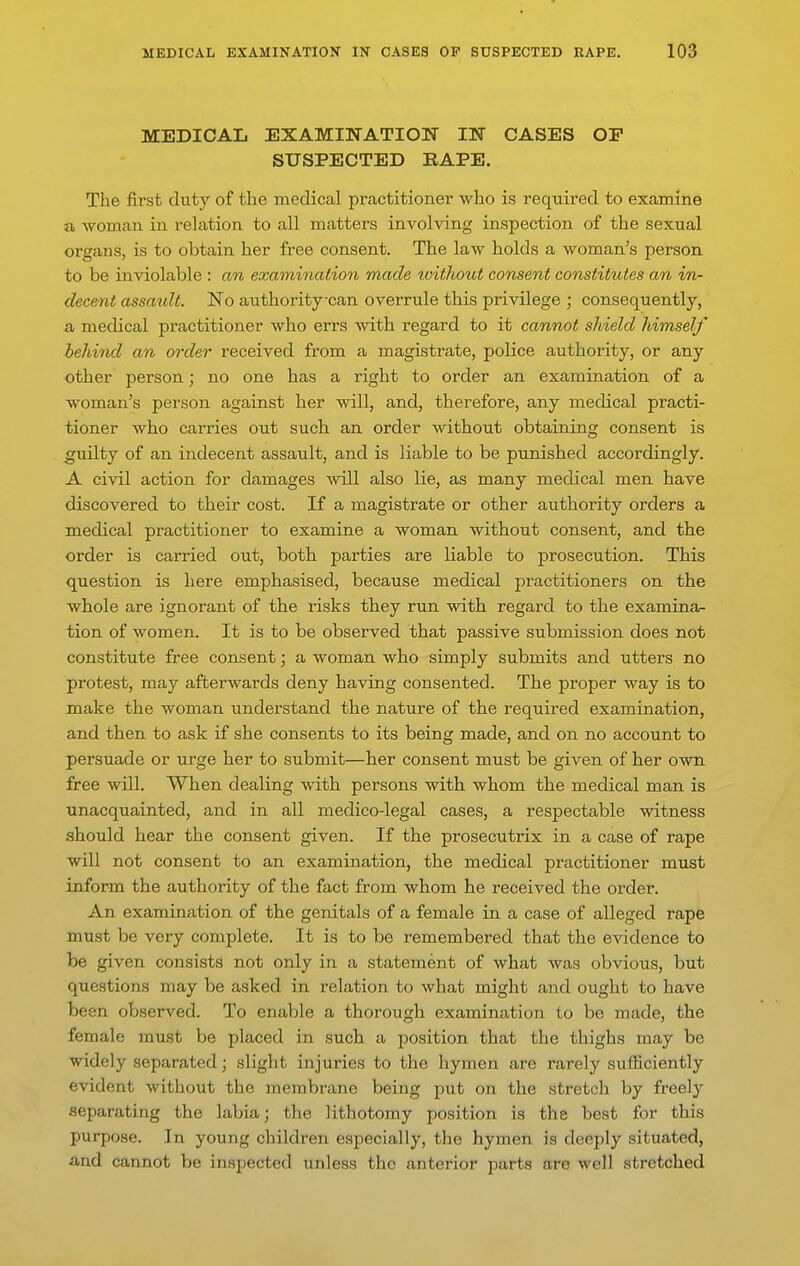 MEDICAL EXAMINATION IN CASES OP SUSPECTED RAPE. The first duty of the medical practitioner who is required to examine a woman in relation to all matters involving inspection of the sexual organs, is to obtain her free consent. The law holds a woman's person to be inviolable : an examination made without consent constitutes an in- decent assaidt. ITo authority-can overrule this privilege ; consequently, a medical practitioner who errs with regard to it cannot shield himself behind an order received from a magistrate, police authority, or any other person; no one has a right to order an examination of a woman's person against her will, and, therefore, any medical practi- tioner who carries out such an order without obtaining consent is guilty of an indecent assault, and is liable to be punished accordingly. A civil action for damages will also lie, as many medical men have discovered to their cost. If a magistrate or other authority orders a medical practitioner to examine a woman without consent, and the order is carried out, both parties are liable to prosecution. This question is here emphasised, because medical practitioners on the whole are ignorant of the risks they run with regard to the examinor- tion of women. It is to be observed that passive submission does not constitute free consent; a woman who simply submits and utters no protest, may afterwards deny having consented. The proper way is to make the woman understand the nature of the required examination, and then to ask if she consents to its being made, and on no account to persuade or urge her to submit—her consent must be given of her own free will. When dealing with persons with whom the medical man is unacquainted, and in all medico-legal cases, a respectable witness should hear the consent given. If the prosecutrix in a case of rape will not consent to an examination, the medical practitioner must inform the authority of the fact from whom he received the order. An examination of the genitals of a female in a case of alleged rape must be very complete. It is to be remembered that the evidence to be given consists not only in a statement of what was obvious, but questions may be asked in relation to what might and ought to have been observed. To enable a thorough examination to be made, the female must be placed in such a position that the thighs may be widely separated; slight injuries to the hymen are rarely sufficiently evident without the membrane being jDut on the stretch by freely separating the labia; the lithotomy position is the best for this purpose. In young children especially, the hymen is deeply situated, and cannot be inspected unless the anterior parts are well stretched