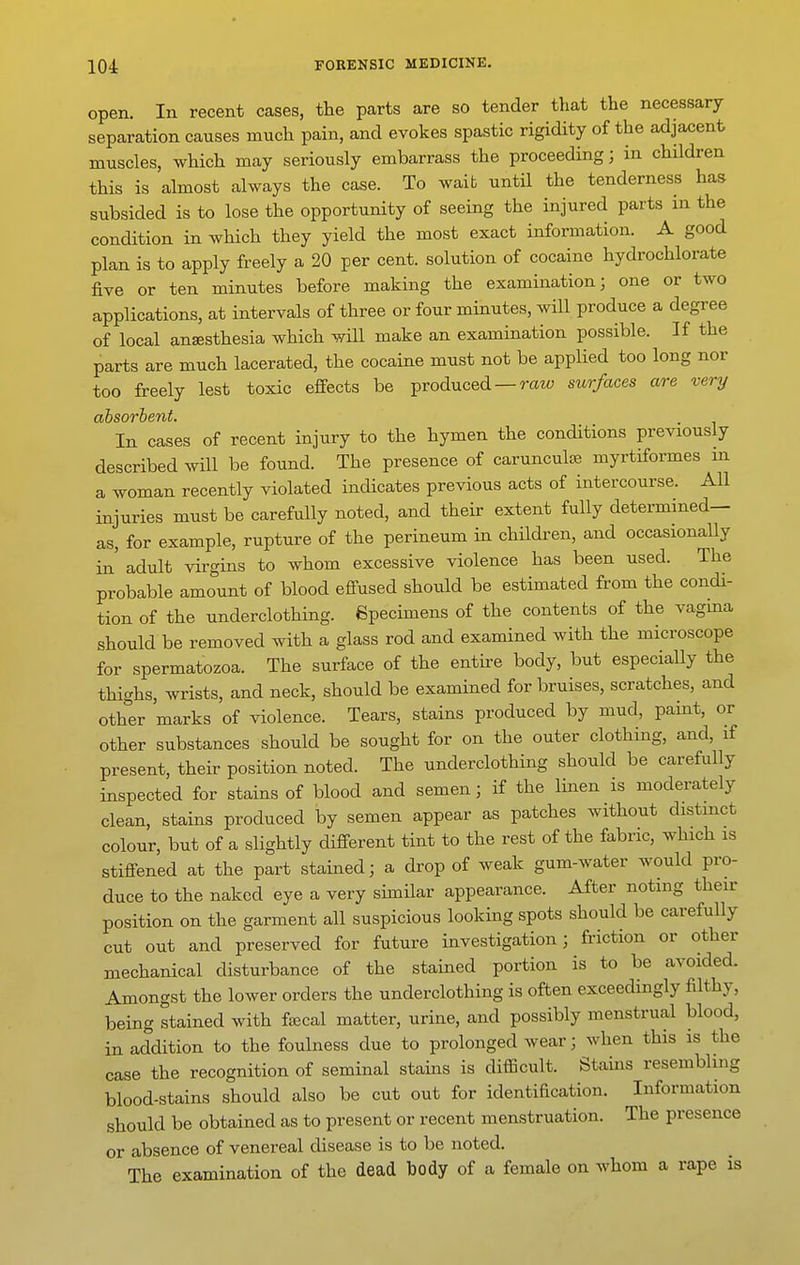 open. In recent cases, the parts are so tender that the necessary separation causes much pain, and evokes spastic rigidity of the adjacent muscles, which may seriously embarrass the proceeding; in children this is almost always the case. To wait untU the tenderness has subsided is to lose the opportunity of seeing the injured parts in the condition in which they yield the most exact information. A good plan is to apply freely a 20 per cent, solution of cocaine hydrochlorate five or ten minutes before making the examination; one or two applications, at intervals of three or four minutes, will produce a degree of local anaesthesia which will make an examination possible. If the parts are much lacerated, the cocaine must not be applied too long nor too freely lest toxic effects be produced — rato surfaces are very ahsorhent. In cases of recent injury to the hymen the conditions previously described will be found. The presence of carunculse myrtiformes m a woman recently violated indicates previous acts of intercourse. All injuries must be carefully noted, and their extent fully determined— as, for example, rupture of the perineum in children, and occasionally in' adult virgins to whom excessive violence has been used. The probable amount of blood effused should be estimated from the condi- tion of the underclothing. Specimens of the contents of the vagma should be removed with a glass rod and examined with the microscope for spermatozoa. The surface of the entire body, but especially the thighs, wrists, and neck, should be examined for bruises, scratches, and other marks of violence. Tears, stains produced by mud, paint, or other substances should be sought for on the outer clothing, and, if present, their position noted. The underclothing should be carefully inspected for stains of blood and semen; if the linen is moderately clean, stains produced by semen appear as patches without distmct colour, but of a slightly different tint to the rest of the fabric, which is stiffened at the part stained; a drop of weak gum-water would pro- duce to the naked eye a very similar appearance. After noting then- position on the garment all suspicious looking spots should be carefully cut out and preserved for future investigation; friction or other mechanical disturbance of the stained portion is to be avoided. Amongst the lower orders the underclothing is often exceedingly filthy, being stained with fsecal matter, urine, and possibly menstrual blood, in addition to the foulness due to prolonged wear; when this is the case the recognition of seminal stains is difficult. Stams resembhng blood-stains should also be cut out for identification. Information should be obtained as to present or recent menstruation. The presence or absence of venereal disease is to be noted. The examination of the dead body of a female on whom a rape is