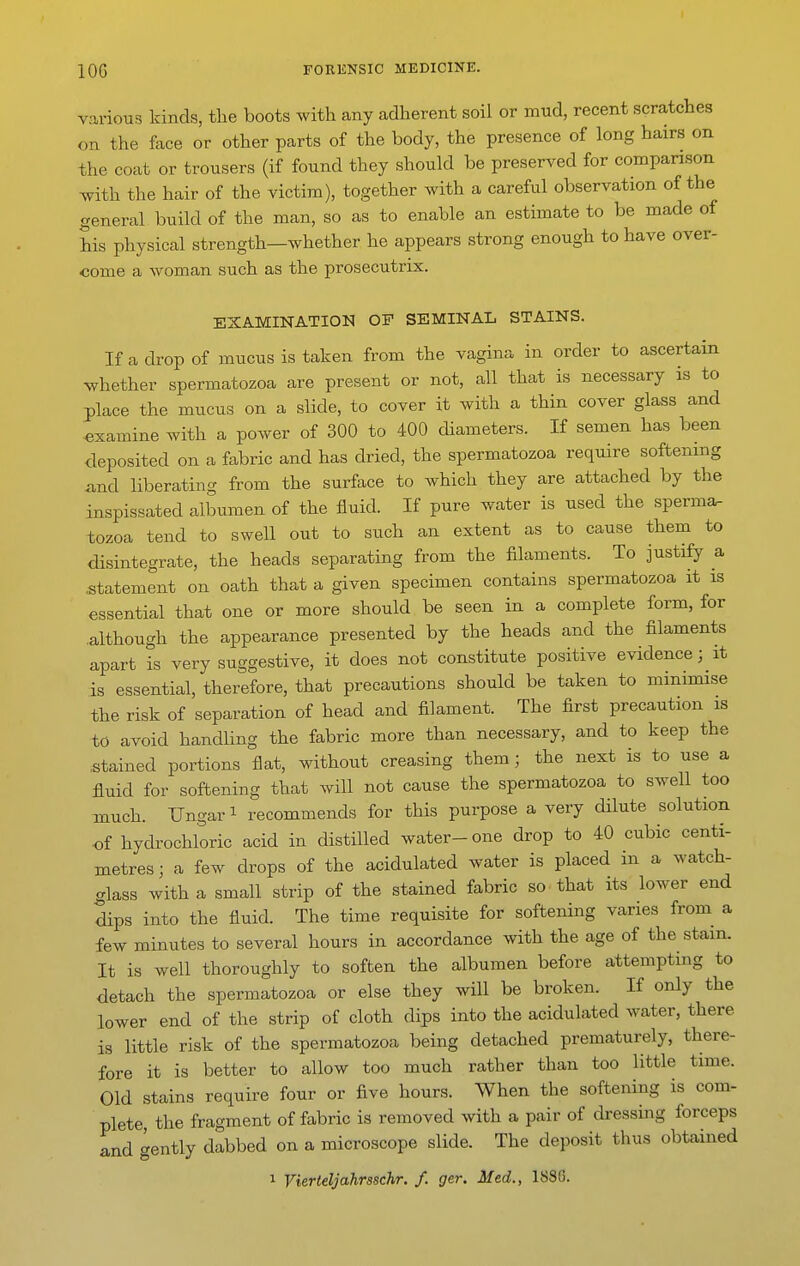 various kinds, the boots with any adherent soil or mud, recent scratches on the face or other parts of the body, the presence of long hairs on the coat or trousers (if found they should be preserved for comparison with the hair of the victim), together with a careful observation of the general build of the man, so as to enable an estimate to be made of his physical strength—whether he appears strong enough to have over- come a woman such as the prosecutrix. EXAMINATION OF SEMINAL STAINS. If a drop of mucus is taken from the vagina in order to ascertain whether spermatozoa are present or not, all that is necessary is to place the mucus on a slide, to cover it with a thin cover glass and 'examine with a power of 300 to 400 diameters. If semen has been deposited on a fabric and has dried, the spermatozoa require softening and liberating from the surface to which they are attached by the inspissated albumen of the fluid. If pure water is used the sperma- tozoa tend to swell out to such an extent as to cause them to disintegrate, the heads separating from the filaments. To justify a statement on oath that a given specimen contains spermatozoa it is essential that one or more should be seen in a complete form, for .although the appearance presented by the heads and the filaments apart is very suggestive, it does not constitute positive evidence; it is essential, therefore, that precautions should be taken to minimise the risk of separation of head and filament. The first precaution is to avoid handling the fabric more than necessary, and to keep the stained portions flat, without creasing them; the next is to use a fluid for softening that will not cause the spermatozoa to swell too much. TJngari recommends for this purpose a very dilute solution of hydrochloric acid in distilled water-one drop to 40 cubic centi- metres; a few drops of the acidulated water is placed in a watch- ..lass with a small strip of the stained fabric so that its lower end dips into the fluid. The time requisite for softening varies from^ a few minutes to several hours in accordance with the age of the stain. It is well thoroughly to soften the albumen before attempting to detach the spermatozoa or else they will be broken. If only the lower end of the strip of cloth dips into the acidulated water, there is little risk of the spermatozoa being detached prematurely, there- fore it is better to allow too much rather than too little time. Old stains require four or five hours. When the softening is com- plete the fragment of fabric is removed with a pair of dressing forceps and gently dabbed on a microscope slide. The deposit thus obtained 1 Vierteljahrsschr. f. ger. Med., 188G.