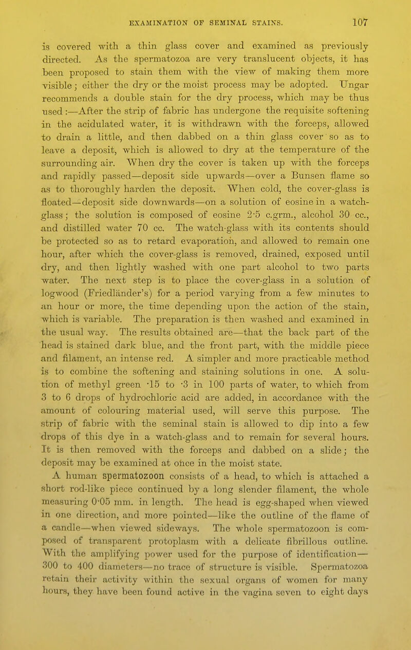 is covered with a thin glass cover and examined as previously directed. As the spermatozoa are very translucent objects, it has been proposed to stain them with the view of making them more visible; either the dry or the moist process may be adopted. TJngar recommends a double stain for the dry process, which may be thus used :—After the strip of fabric has undergone the requisite softening in the acidulated water, it is withdrawn with the forceps, allowed to drain a little, and then dabbed on a thin glass cover so as to leave a deposit, which is allowed to dry at the temperature of the surrounding air. When dry the cover is taken up with the forceps and rapidly passed—deposit side upwards—over a Bunsen flame so as to thoroughly harden the deposit. When cold, the cover-glass is floated—deposit side downwards—on a solution of eosine in a watch- glass ; the solution is composed of eosine 2-5 c.grm., alcohol 30 cc, and distilled water 70 cc. The watch-glass with its contents should be protected so as to retard evaporatioii, and allowed to remain one hour, after which the cover-glass is removed, drained, exposed until dry, and then lightly washed with one part alcohol to two parts water. The next step is to place the cover-glass in a solution of logwood (Friedliinder's) for a period varying from a few minutes to an hour or more, the time depending upon the action of the stain, which is variable. The preparation is then washed and examined in the usual way. The results obtained are—that the back part of the head is stained dark blue, and the front part, with the middle piece and filament, an intense red. A simpler and more practicable method is to combine the softening and staining solutions in one. A solu- tion of methyl green -15 to 3 in 100 parts of water, to which from 3 to 6 drops of hydrochloric acid are added, in accordance with the amount of colouring material used, will serve this purpose. The strip of fabric with the seminal stain is allowed to dip into a few drops of this dye in a watch-glass and to remain for several hours. It is then removed with the forceps and dabbed on a slide; the deposit may be examined at ohce in the moist state. A human spermatozoon consists of a head, to which is attached a short rod-like piece continued by a long slender filament, the whole measuring 0-05 mm. in length. The head is egg-shaped when viewed in one direction, and more pointed—like the outline of the flame of a candle—when viewed sideways. The whole spermatozoon is com- posed of transparent protoplasm with a delicate fibrillous outline. With the amplifying power used for the purpose of identification— 300 to 400 diameters—no trace of structure is visible. Spermatozoa retain their activity within the sexual organs of women for many hours, they have been found active in the vagina seven to eight days