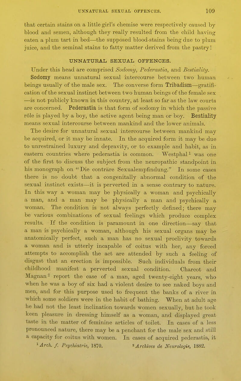 that certain stains on a little girl's chemise were respectively caused by- blood and semen, although they really resulted from the child having eaten a plum tart in bed—the supposed blood-stains being due to plum juice, and the seminal stains to fatty matter deiived from the pastry! UNNATURAL SEXUAL OFFENCES. Under this head are comprised Sodomy, Federastia, and BestialUy. Sodomy means unnatural sexual intercourse between two human beings usually of the male sex. The converse form Tribadism—gratifi- cation of the sexual instinct between two human beings of the female sex —is not publicly known in this country, at least so far as the law courts are concerned. Pederastia is that form of sodomy in which the passive r61e is played by a boy, the active agent being man or boy. Bestiality means sexual intercourse between mankind and the lower animals. The desire for unnatural sexual intercourse between mankind may be acquired, or it may be innate. In the acquired form it may be due to unrestrained luxury and depravity, or to example and habit, as in eastern countries where pederastia is common. WestphaP was one of the first to discuss the subject from the neuropathic standpoint in his monograph on  Die contrare Sexualempfindung. In some cases there is no doubt that a congenitally abnormal condition of the sexual instinct exists—it is perverted in a sense contrary to nature. In this way a woman may be physically a woman and psychically a man, and a man may be physically a man and psychically a woman. The condition is not always perfectly defined; there may be various combinations of sexual feelings which produce complex results. If the condition is paramount in one direction—say that a man is psychically a woman, although his sexual organs may be anatomically perfect, such a man has no sexual proclivity towards a woman and is utterly incapable of coitus with her, any forced attempts to accomplish the act are attended by such a feeling of disgust that an erection is impossible. Such individuals from their childhood manifest a perverted sexual condition. Charcot and Magnan^ report the case of a man, aged twenty-eight years, who when he was a boy of six had a violent desire to see naked boys and men, and for this purpose used to frequent the banks of a river in which some soldiers were in the habit of bathing. When at adult age he had not the least inclination towards women sexually, but he took keen pleasure in dressing himself as a woman, and displayed great taste in the matter of feminine articles of toilet. In cases of a less pronounced nature, there may be a penchant for the male sex and still a capacity for coitus with Avomen. In cases of acquired pederastia, it ^Arch.f. Psychialrie, 1870. '^Archives de Neurologic, 1882.