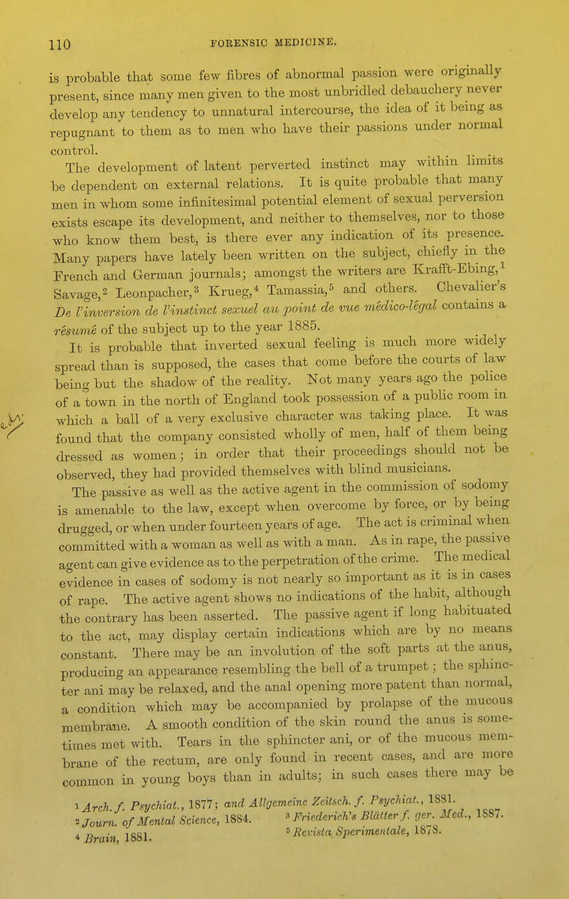 is probable that some few fibres of abnormal passion were originally present, since many men given to the most unbridled debauchery never develop any tendency to unnatural intercourse, the idea of it being as repugnant to them as to men who have their passions under normal control. _ . The development of latent perverted instinct may within limits be dependent on external relations. It is quite probable that many men in whom some infinitesimal potential element of sexual perversion exists escape its development, and neither to themselves, nor to those who know them best, is there ever any indication of its presence. Many papers have lately been written on the subject, chiefly in the French and German journals; amongst the writers are Krafi't-Ebing,^ Savage, 2 Leonpacher,3 Krueg,* Tamassia,^ and others. Chevalier's De Vinvarsion de I'instinct sexuel au point de vue medico-legal contains a resume of the subject up to the year 1885. It is probable that inverted sexual feeling is much more widely spread than is supposed, the cases that come before the courts of law being but the shadow of the reality. Not many years ago the police of a town in the north of England took possession of a pubUc room m which a ball of a very exclusive character was taking place. It was found that the company consisted wholly of men, half of them being dressed as women; in order that their proceedings should not be observed, they had provided themselves with blind musicians. The passive as well as the active agent in the commission of sodomy is amenable to the law, except when overcome by force, or by being drugged, or when under fourteen years of age. The act is criminal when committed with a woman as well as with a man. As in rape, the passive agent can give evidence as to the perpetration of the crime. The medical evidence in cases of sodomy is not nearly so important as it is m cases of rape. The active agent shows no indications of the habit, although the contrary has been asserted. The passive agent if long habituated to the act, may display certain indications which are by no means constant. There may be an involution of the soft parts at the anus, producing an appearance resembling the bell of a trumpet; the sphinc- ter ani may be relaxed, and the anal opening more patent than normal, a condition which may be accompanied by prolapse of the mucous membrane. A smooth condition of the skin round the anus is some- times met with. Tears in the sphincter ani, or of the mucous mem- brane of the rectum, are only found in recent cases, and are more common in young boys than in adults; in such cases there may be ^Arch f. PsycUat., 1877; and AUgemcine Zdtsch. f. PsychiaL, 1881. 2 Journ. of Menial Science, 1884. ' Friederkh's Blaiterf. ger. Med., 1887. * Brain 1881 ' Sperimenlale, 18 / 8.