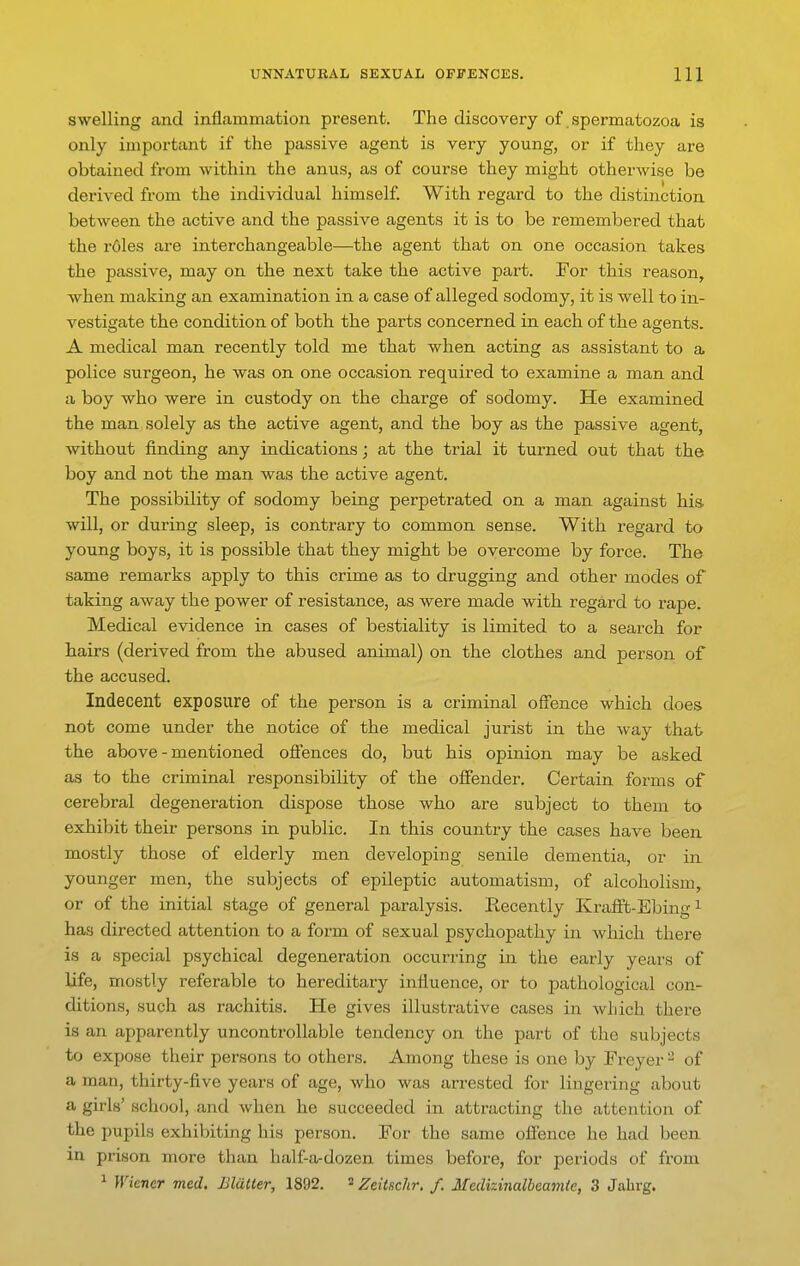 swelling and inilammation present. The discovery of. spermatozoa is only important if the passive agent is very young, or if they are obtained from within the anus, as of course they might otherwise be derived from the individual himself. With regard to the distinction, between the active and the passive agents it is to be remembered that the roles are interchangeable—the agent that on one occasion takes the passive, may on the next take the active part. For this reason, when making an examination in a case of alleged sodomy, it is well to in- vestigate the condition of both the parts concerned in each of the agents. A medical man recently told me that when acting as assistant to a police surgeon, he was on one occasion required to examine a man and a boy who were in custody on the charge of sodomy. He examined the man solely as the active agent, and the boy as the passive agent, without finding any indications; at the trial it turned out that the boy and not the man was the active agent. The possibility of sodomy being perpetrated on a man against his will, or during sleep, is contrary to common sense. With regard to young boys, it is possible that they might be overcome by force. The same remarks apply to this crime as to drugging and other modes of taking away the power of resistance, as were made with regard to rape. Medical evidence in cases of bestiality is limited to a search for hairs (derived from the abused animal) on the clothes and person of the accused. Indecent exposure of the person is a criminal offence which does not come under the notice of the medical jurist in the way that the above-mentioned offences do, but his opinion may be asked as to the criminal responsibility of the offender. Certain forms of cerebral degeneration dispose those who are subject to them to exhibit their persons in public. In this country the cases have been mostly those of elderly men developing senile dementia, or in younger men, the subjects of epileptic automatism, of alcoholism, or of the initial stage of general paralysis. Recently Krafft-Ebin i has directed attention to a form of sexual psychopathy in which there is a special psychical degeneration occurring in the early years of life, mostly referable to hereditary influence, or to pathological con- ditions, such as rachitis. He gives illustrative cases in which there is an apparently uncontrollable tendency on the part of the subjects to expose their persons to others. Among these is one by Freyer - of a man, thirty-five years of age, who was arrested for lingering about a girls' school, and when he succeeded in attracting the attention of the pupils exhibiting h is person. For the same offence he had been in prison more than half-a-dozen times before, for periods of from 1 Wiener med. Blatter, 1892. ^ Zeitschr. /. Medizinalbeamie, 3 Jahrg.