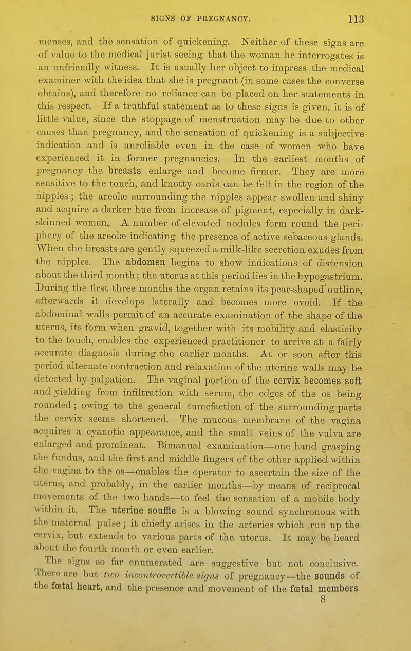 menses, and the sensation of quickening. Neither of these signs are of value to the medical jurist seeing that the woman he interrogates is an unfriendly witness. It is usually her object to imj^ress the medical examijier with the idea that she is pregnant (in some cases the converse obtains), and therefore no reliance can be placed on her statements in this respect. If a truthful statement as to these signs is given, it is of little value, since the stoj)page of menstruation may be due to other causes than pregnancy, and the sensation of quickening is a subjective indication and is unreliable even in the case of women who have experienced it in former pregnancies. In the earliest months of pregnancy the breasts enlai'ge and become firmer. They are more sensitive to the touch, and knotty cords can be felt in the region of the nipples; the areolae surrounding the nipples appear swollen and shiny and acquire a darker hue from increase of pigment, especially in dark- skimied women. A number of elevated nodules form round the peri- phery of the areolae indicating the presence of active sebaceous glands. When the breasts are gently squeezed a milk-like secretion exudes from the nipples. The abdomen begins to show indications of distension about the third month; the uterus at this period lies in the hypogastrium. During the first three months the organ retains its pear-shaped'outline, afterwards it develops laterally and becomes more ovoid. If the abdominal walls permit of an accurate examination of the shape of the uterus, its form when gravid, together with its mobility and elasticity to the touch, enables the experienced practitioner to arrive at a fairly accurate diagnosis during the earlier months. At or soon after this period alternate contraction and relaxation of the uterine walls may be detected by palpation. The vaginal portion of the cervix becomes soft and yielding from infiltration with serum, the edges of the os being rounded; oAving to the general tumefaction of the surrounding parts the cervix seems shortened. The mucous membrane of the vagina acquires a cyanotic appearance, and the small veins of the vulva are enlarged and prominent. Bimanual examination—one hand grasping the fundus, and the first and middle fingers of the other applied within the vagina to the os—enables the operator to ascertain the size of the uterus, and probably, in the earlier months—by means of reciprocal movements of the two hands—to feel the sensation of a mobile body within it. The uterine souffle is a blowing sound synchronous with the maternal pulse; it chiefly arises in the arteries which run up the cervix, but extends to various parts of the uterus. It may be heard about the fourth month or even earlier. The signs so far enumerated are suggestive but not conclusive. There are but two incontrovertible signs of pregnancy—the sounds of the foetal heart, and the presence and movement of the foetal members 8