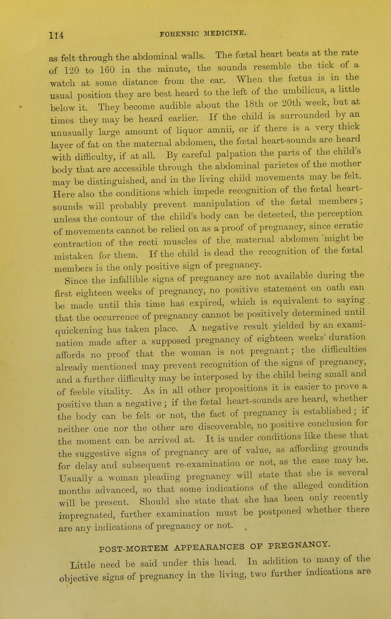 as felt through the abdominal walls. The fetal heart beats at the rate of 120 to 160 in the minute, the sounds resemble the tick of a watch at some distance from the ear. When the foetus is in the usual position they are best heard to the left of the umbilicus, a little below it They become audible about the 18th or 20th week, but at times they may be heard earlier. If the child is surrounded by an unusually large amount of liquor amnii, or if there is a very thick layer of fat on the maternal abdomen, the foetal heart-sounds are heard with difficulty, if at all. By careful palpation the parts of the child's body that are accessible through the abdominal parietes of the mother may be distinguished, and in the living child movements may be felt. Here also the conditions which impede recognition of the foetal heart- sounds will probably prevent manipulation of the foetal members; unless the contour of the child's body can be detected, the perception of movements cannot be relied on as a proof of pregnancy, since erratic contraction of the recti muscles of the, maternal abdomen might be mistaken for them. If the child is dead the recognition of the fcEtal members is the only positive sign of pregnancy. Since the infallible signs of pregnancy are not available during the first eighteen weeks of pregnancy, no positive statement on oath can be made until this time has expired, which is equivalent to saying. that the occurrence of pregnancy cannot be positively determmed until quickening has taken place. A negative result yielded by an exami- nation made after a supposed pregnancy of eighteen weeks' duration affords no proof that the woman is not pregnant; the difficulties already mentioned may prevent recognition of the signs of pregnancy and a further difficulty may be interposed by the child being small and of feeble vitality. As in all other propositions it is easier to prove a positive than a negative ; if the foetal heart-sounds are heard, whether the body can be felt or not, the fact of pregnancy is established; if neither one nor the other are discoverable, no positive conclusion for the moment can be arrived at. It is under conditions like these that the suggestive signs of pregnancy are of value, as affording grounds for delay and subsequent re-examination or not, as the case may be. Usually a woman pleading pregnancy will state that she is several months advanced, so that some indications of the alleged condition will be present. Should she state that she has been only recently . impregnated, further examination must be postponed whether there are any indications of pregnancy or not. . POST-MORTEM APPEARANCES OF PREGNANCY. Little need be said und6r this head. In addition to many of the objective signs of pregnancy in the living, two further indications are