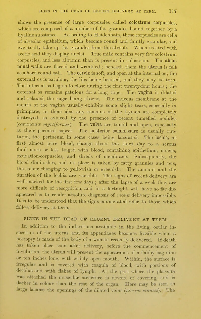 shows the presence of large corpuscles called colostrum corpuscles, which are composed of a number of fat granules bound together by a hyaline substance. According to Heidenhain, these corpuscles are cells of alveolar epithelium, which become round and faintly granular, and eventually take up fat granules from the alveoli. When treated with acetic acid they display nuclei. True milk contains very few colostrum corpuscles, and less albumin than is present in colostrum. The abdo- minal walls are flaccid and wrinkled; beneath them the uterus is felt as a hard round ball. The cervix is soft, and open at the internal os; the external os is patulous, the lips being bruised, and they may be torn. The internal os begins to close during the first twenty-four hours; the external os remains patulous for a long time. The vagina is dilated and relaxed, the rugse being absent. The mucous membrane at the mouth of the vagina usually exhibits some slight tears, especially in primiparsB, in them also any remains of the hymen are comj)letely destroyed, as evinced by the presence of recent tumefied nodules {carionculce myrtiformes). The vulva are tumid and open, especially at their perineal aspect. The posterior commissure is usually rup- tured, the perineum in some cases being lacerated. The lochia, at first almost pure blood, change about the third day to a serous fluid more or less tinged with blood, containing epithelium, mucus, exudation-corpuscles, and shreds of membrane. Subsequently, the blood diminishes, and its place is taken by fatty granules and pus, the colour changing to yellowish or greenish. The amount and the duration of the lochia are variable. The signs of recent delivery are well-marked for the first few days ; after the lapse of a week they are more difficult of recognition, and in a fortnight will have so far dis- appeared as to render absolute diagnosis of recent delivery impossible. It is to be understood that the signs enumerated refer to those which follow delivery at term. SIGNS IN THE DEAD OP EEOENT DELIVERY AT TERM. In addition to the indications available in the livin£r, ocular in- spection of the uterus and its appendages becomes feasible when a necropsy is made of the body of a woman recently delivered. If death has taken place soon after delivery, before the commencement of involution, the uterus Avill present the appearance of a flabby bag nine or ten inches long, with widely open mouth. Within, the surface is irregular and is covered with coagula of blood, with portions of decidua and with flakes of lymph. At the part Avhere the placenta was attached the muscular structure is devoid of coverinsf, and is darker in colour than the rest of the organ. Here may be seen as large lacunte the openings of the dilated veins {uterine sinuses). The
