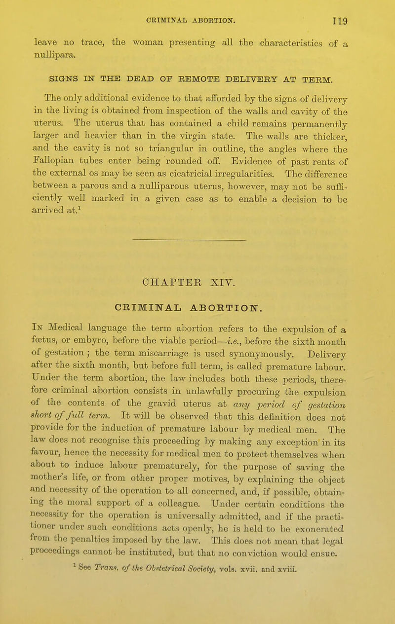 leave no trace, the woman presenting all the characteristics of a nullipara. SIGNS IN THE DEAD OF REMOTE DELIVERY AT TERM. The only additional evidence to that afforded by the signs of delivery in the living is obtained from inspection of the walls and cavity of the uterus. The uterus that has contained a child remains permanently larger and heavier than in the virgin state. The walls are thicker, and the cavity is not so triangular in outline, the angles where the Fallopian tubes enter being rounded off. Evidence of past rents of the external os may be seen as cicatricial irregularities. The difference between a parous and a nuUiparous uterus, however, may not be suffi- ciently well marked in a given case as to enable a decision to be arrived at.^ CHAPTER XIY. CRIMINAL ABORTION. In Medical language the term abortion refers to the expulsion of a foetus, or embyro, before the viable period—i.e., before the sixth month of gestation; the term miscarriage is used synonymously. Delivery after the sixth month, but before full term, is called premature labour. Under the term abortion, the law includes both these periods, there- fore criminal abortion consists in unlawfully procuring the expulsion of the contents of the gravid uterus at any j^eriod of gestation short of full term. It will be observed that this definition does not provide for the induction of premature labour by medical men. The law does not recognise this proceeding by making any exception in its favour, hence the necessity for medical men to protect themselves when about to induce labour prematurely, for the purpose of saving the mother's life, or from other proper motives, by explaining the object and necessity of the operation to all concerned, and, if possible, obtain- ing the moral support of a colleague. Under certain conditions the necessity for the operation is universally admitted, and if the practi- tioner under such conditions acts openly, he is held to be exonerated from tlie penalties imposed by the law. This does not mean that legal proceedings cannot be instituted, but that no conviction would ensue. ^ See Tram, of the Obxletrical Society, vols. xvii. and xviii.