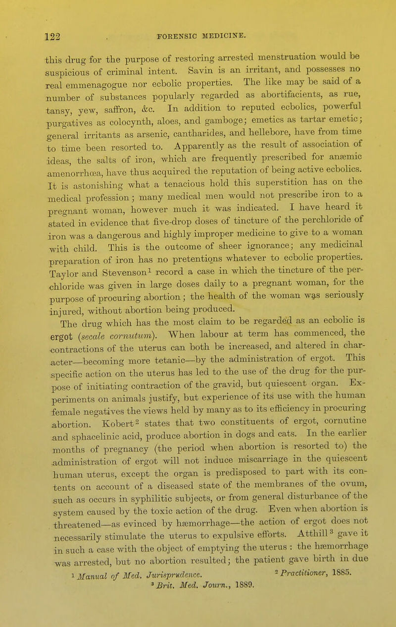 this drug for the purpose of restoring arrested menstruation would be suspicious of criminal intent. Savin is an irritant, and possesses no real emmenagogue nor ecbolic properties. The like may be said of a number of substances popularly regarded as abortifacients, as rue, tansy, yew, saffron, &c. In addition to reputed ecbolics, powerful purgatives as colocynth, aloes, and gamboge; emetics as tartar emetic; general irritants as arsenic, cantharides, and hellebore, have from time to time been resorted to. Apparently as the result of association of ideas, the salts of iron, which are frequently prescribed for anjemic amenorrhcea, have thus acquired the reputation of being active ecbolics. It is astonishing what a tenacious hold this superstition has on the medical profession; many medical men would not prescribe iron to a pregnant woman, however much it was indicated. I have heard it stated in evidence that five-drop doses of tincture of the perchloride of iron was a dangerous and highly improper medicine to give to a woman with child. This is the outcome of sheer ignorance; any medicinal preparation of iron has no pretentions whatever to ecbolic properties. Taylor and Stevenson i record a case in which the tincture of the per- chloride was given in large doses daily to a pregnant woman, for the purpose of procuring abortion; the health of the woman wg,s seriously injured, without abortion being produced. The drug which has the most claim to be regarded as an ecbolic is ergot {secede cornutum). When labour at term has commenced, the contractions of the uterus can both be increased, and altered in char- acter—becoming more tetanic—by the administration of ergot. This specific action on the uterus has led to the use of the drug for the pur- pose of initiating contraction of the gravid, but quiescent organ. Ex- periments on animals justify, but experience of its use with the human female negatives the views held by many as to its efficiency in procuring abortion. Kobert^ states that two constituents of ergot, cornutine and sphacehnic acid, produce abortion in dogs and cats. In the earlier months of pregnancy (the period when abortion is resorted to) the .administration of ergot will not induce miscarriage in the quiescent human uterus, except the organ is predisposed to part with its con- tents on account of a diseased state of the membranes of the ovum, such as occurs in syphilitic subjects, or from general disturbance of the system caused by the toxic action of the drug. Even when abortion is threatened—as evinced by hsemorrhage—the action of ergot does not necessarily stimulate the uterus to expulsive efforts. Atthill» gave it in such a case with the object of emptying the uterus : the hfemorrhage was arrested, but no abortion resulted; the patient gave birth in due 1 Manual of Med. Jurisprudence.  Practitioner, 1885.