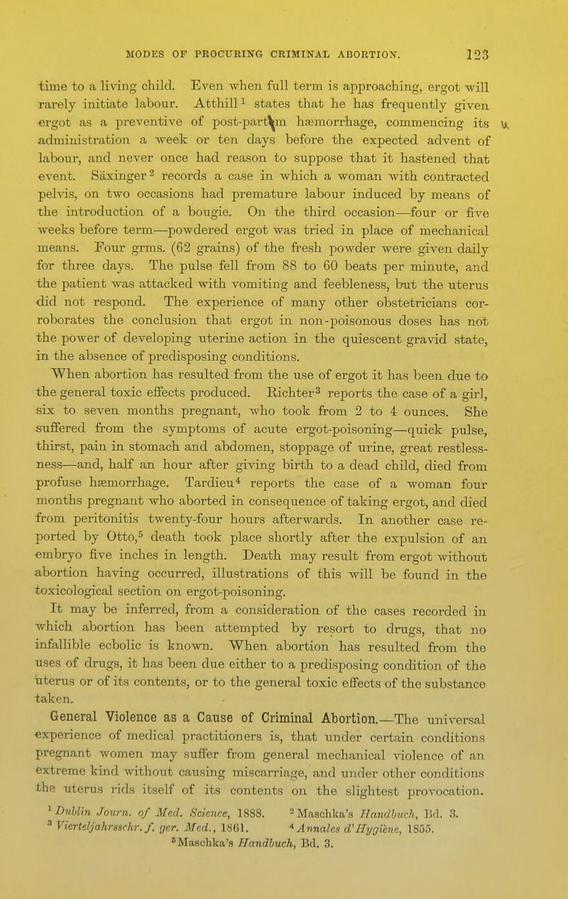 time to a living child. Even when full term is approaching, ergot will rarely initiate labour. Atthill^ states that he has frequently given ergot as a preventive of post-part^m hfemorrhage, commencing its \t. administration a week or ten days before the expected advent of labour, and never once had reason to suppose that it hastened that event. Siixinger^ records a case in which a woman with contracted pelvis, on two occasions had premature labour induced by means of the introduction of a bougie. On the third occasion—four or five weeks before term—powdered ergot was tried in place of mechanical means. Four grms. (62 grains) of the fresh powder were given daily for three days. The pulse fell from 88 to 60 beats per minute, and the patient was attacked with vomiting and feebleness, but the uterus did not respond. The experience of many other obstetricians cor- roborates the conclusion that ergot in non-poisonous doses has not the power of developing uterine action in the quiescent gravid state, in the absence of predisposing conditions. When abortion has resulted from the use of ergot it has been due to the general toxic effects produced. Richter^ reports the case of a girl, six to seven months pregnant, who took from 2 to 4 ounces. She suffered from the symptoms of acute ergot-poisoning—quick pulse, thirst, pain in stomach and abdomen, stoppage of urine, great restless- ness—and, half an hour after giving birth to a dead child, died from profuse haemorrhage. Tardieu* reports the case of a woman four months pregnant who aborted in consequence of taking ergot, and died from peritonitis twenty-four hours afterwards. In another case re- ported by Otto,^ death took place shortly after the expulsion of an embryo five inches in length. Death may result from ergot without abortion having occurred, illustrations of this Avill be found in the toxicological section on ergot-poisoning. It may be inferred, from a consideration of the cases recorded in which abortion has been attempted by resort to drugs, that no infallible ecbolic is known. When abortion has resulted from the uses of drugs, it has been due either to a predisposing condition of the uterus or of its contents, or to the general toxic effects of the substance taken. General Violence as a Cause of Criminal Abortion.—The universal experience of medical practitioners is, that under certain conditions pregnant women may suffer from general mechanical violence of an extreme kind without causing miscarriage, and under other conditions the uterus rids itself of its contents on the slightest provocation. ^Dublin Journ. of Med. Science, 1888. ^Masclika's Handhiich, Bil. 3. ^ Vierteljahrsschr. f. cjer. Med., 1861. * Annales d'Hygiene, 1855. Maschka's Ilandhuch, Bel. 3.