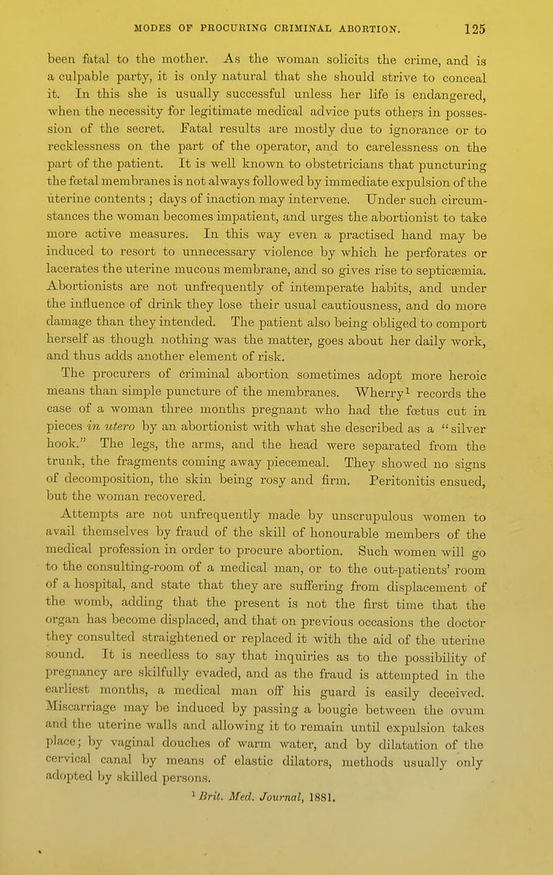 been fatal to the mother. As the woman solicits the crime, and is a culpable party, it is only natural that she should strive to conceal it. In this she is usually successful unless her life is endangered, when the necessity for legitimate medical advice puts others in posses- sion of the secret. Fatal results are mostly due to ignorance or to recklessness on the part of the operator, and to carelessness on the part of the patient. It is well known to obstetricians that puncturing the foetal membranes is not always followed by immediate expulsion of the uterine contents ; days of inaction may intervene. Under such circum- stances the woman becomes imj)atient, and urges the abortionist to take more active measures. In this way even a practised hand may be induced to resort to unnecessary violence by which he perforates or lacerates the uterine mucous membrane, and so gives rise to septicaemia. Abortionists are not unfrequently of intemperate habits, and under the influence of drink they lose their usual cautiousness, and do more damage than they intended. The patient also being obliged to comport herself as though nothing was the matter, goes about her daily work, and thus adds another element of risk. The procurers of Criminal abortion sometimes adopt more heroic means than simple puncture of the membranes. Wherry ^ records the case of a woman three months pregnant who had the foetus cut in pieces in utero by an abortionist with what she described as a  silver hook. The legs, the arms, and the head were separated from the trunk, the fragments coming away piecemeal. They showed no signs of decomposition, the skin being rosy and firm. Peritonitis ensued, but the woman recovered. Attempts are not unfrequently made by unscrupulous women to avail themselves by fraud of the skill of honourable members of the medical profession in order to procure abortion. Such women will go to the consulting-room of a medical man, or to the out-patients' room of a hospital, and state that they are suffering from displacement of the womb, adding that the present is not the first time that the organ has become displaced, and that on previous occasions the doctor they consulted straightened or replaced it with the aid of the uterine sound. It is needless to say that inquiries as to the possibility of pregnancy are skilfully evaded, and as the fraud is attempted in the earliest months, a medical man ofi his guard is easily deceived. Miscarriage may be induced by passing a bougie between the ovum and the uterine walls and allowing it to remain until expulsion ta]<:es place; by vaginal douches of warm water, and by dilatation of the cervical canal by means of elastic dilators, methods usually only adopted by skilled persons.