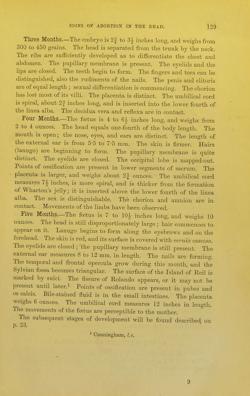 Three Months.—The embryo is 2| to 3i inches long, and weighs from 300 to 450 grains. The head is separated from the trunk by the neck. The ribs are sufficiently developed as to differentiate the chest and abdomen. The pupillary membrane is present. The eyelids and the lips are closed. The teeth begin to form. The fingers and toes can be distinguished, also the rudiments of the nails. The penis and clitoris are of equal length ; sexual differentiation is commencing. The chorion has lost most of its villi. The placenta is distinct. The umbilical cord is spiral, about 2f inches long, and is inserted into the lower fourth of the linea alba. The decidua vera and reflexa are in contact. Four Months.—The foetus is 4 to 6i- inches long, and weighs from 2 to 4 ounces. The head equals one-fourth of the body length. The mouth is open; the nose, eyes, and ears are distinct. The length of the external ear is from 5-5 to 7-5 mm. The skin is firmer. Hairs (lanugo) are beginning to form. The pupillary membrane is quite chstinct. The eyelids are closed. The occipital lobe is mapped-out. Points of ossification are present in lower segments of sacrum. The ■ placenta is larger, and weighs about 2f ounces. The umbilical cord measures 7^ inches, is more spiral, and is thicker from the formation of Wharton's jelly; it is inserted above the lower fourth of the linea alba. The sex is distinguishable. The chorion and amnion are in contact. Movements of the limbs have been observed. Five Months.—The foetus is 7 to lOJ inches long, and weighs 10 ounces. The head is still disproportionately large ; hair commences to appear on it. Lanugo begins to form along the eyebrows and on the forehead. The skin is red, and its surface is covered with vernix caseosa. The eyelids are closed; 'the pupillary membrane is still present. The external ear measures 8 to 12 mm. in length. The nails are forming. The temporal and frontal opercula grow during this month, and the Sylvian fossa becomes triangular. The surface of the Island of Reil is marked by sulci. The fissure of Rolando appears, or it may not be present until later, i Points of ossification are present in pubes and OS calcis. Bile-stained fluid is in the small intestines. The placenta weighs 6 ounces. The umbilical cord measures 12 inches in length. The movements of the foetus are perceptible to the mother. The subsequent stages of development will be found described on p. 23. ^ Cunningham, l.c. 9