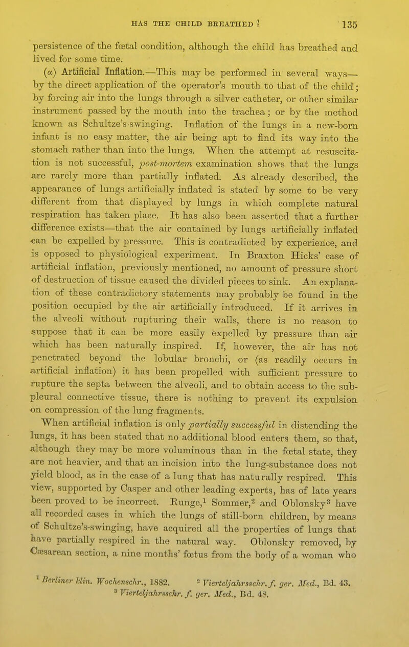 persistence of the festal condition, although the child has breathed and lived for some time. (a) Artificial Inflation.—This may be performed in several ways by the direct application of the operator's mouth to that of the child; by forcing air into the lungs through a silver catheter, or other similar instrument passed by the mouth into the trachea; or by the method known as Schultze's-swinging. Inflation of the lungs in a new-born infant is no easy matter, the air being apt to find its way into the stomach rather than into the lungs. When the attempt at resuscita- tion is not successful, 2Jost-mortem examination shows that the lungs are rarely more than partially inflated. As already described, the appearance of lungs artificially inflated is stated by some to be very different from that displayed by lungs in which complete natural respiration has taken place. It has also been asserted that a further difference exists—that the air contained by lungs artificially inflated can be expelled by pressure. This is contradicted by experience, and is opposed to physiological experiment. In Braxton Hicks' case of artificial inflation, previously mentioned, no amount of pressure short of destruction of tissue caused the divided pieces to sink. An explana- tion of these contradictory statements may probably be found in the position occupied by the air artificially introduced. If it arrives in the alveoli without rupturing their walls, there is no reason to suppose that it can be more easily expelled by pressure than air which has been naturally inspired. If, however, the air has not penetrated beyond the lobular bronchi, or (as readily occurs in artificial inflation) it has been propelled with sufficient pressure to rupture the septa between the alveoli, and to obtain access to the sub- pleural connective tissue, there is nothing to prevent its expulsion •on compression of the lung fragments. When artificial inflation is only 'partially successfiol in distending the lungs, it has been stated that no additional blood enters them, so that, although they may be more voluminous than in the foetal state, they are not heavier, and that an incision into the lung-substance does not yield blood, as in the case of a lung that has naturally respired. This view, supported by Casper and other leading experts, has of late years been proved to be incorrect. Eunge,i Sommer,2 and Oblonsky^ have all recorded cases in which the lungs of still-born children, by means of Schultze's-swinging, have acquired all the properties of lungs that have partially respired in the natural way. Oblonsky removed, by Cffisarean section, a nine months' fcetus from the body of a woman who '^Bnrliner hlin. Wochensckr., 1882. = Vierteljahrsschr.f. ger. Med., Bd. 43. ^ Vierteljahmachr. f. rjer. Med., Bd. 43.