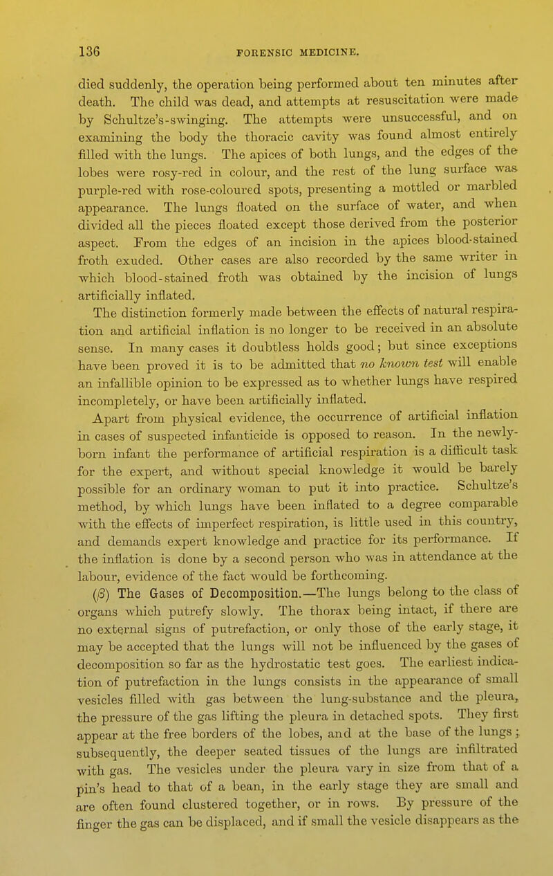 died suddenly, the operation being performed about ten minutes after death. The child was dead, and attempts at resuscitation were made by Schultze's-swinging. The attempts were unsuccessful, and on examining the body the thoracic cavity was found almost entirely filled with the lungs. The apices of both lungs, and the edges of the lobes were rosy-red in colour, and the rest of the lung surface was purple-red with rose-coloured spots, presenting a mottled or marbled appearance. The lungs floated on the surface of water, and when divided all the pieces floated except those derived from the posterior aspect. From the edges of an incision in the apices blood-stained froth exuded. Other cases are also recorded by the same writer m which blood-stained froth was obtained by the incision of lungs artificially inflated. The distinction formerly made between the efi'ects of natural respira- tion and artificial inflation is no longer to be received in an absolute sense. In many cases it doubtless holds good; but since exceptions have been proved it is to be admitted that no known test will enable an infallible opinion to be expressed as to whether lungs have respired incompletely, or have been artificially inflated. Apart from physical evidence, the occurrence of artificial inflation in cases of suspected infanticide is opposed to reason. In the newly- born infant the performance of artificial respiration is a difiicult task for the expert, and without special knowledge it would be barely possible for an ordinary woman to put it into practice. Schultze's method, by which lungs have been inflated to a degree comparable with the efiects of imperfect respiration, is little used in this country, and demands expert knowledge and practice for its performance. If the inflation is done by a second person who was in attendance at the labour, evidence of the fact Avould be forthcoming. (/3) The Gases of Decomposition.—The lungs belong to the class of organs which putrefy slowly. The thorax being intact, if there are no external signs of putrefaction, or only those of the early stage, it may be accepted that the lungs will not be influenced by the gases of decomposition so far as the hydrostatic test goes. The earliest indica- tion of putrefaction in the lungs consists in the appearance of small vesicles filled with gas between the lung-substance and the pleura, the pressure of the gas lifting the pleura in detached spots. They first appear at the free borders of the lobes, and at the base of the lungs ; subsequently, the deeper seated tissues of the lungs are infiltrated with gas. The vesicles under the pleura vary in size from that of a pin's head to that of a bean, in the early stage they are small and are often found clustered together, or in rows. By pressure of the finger the gas can be displaced, and if small the vesicle disappears as the