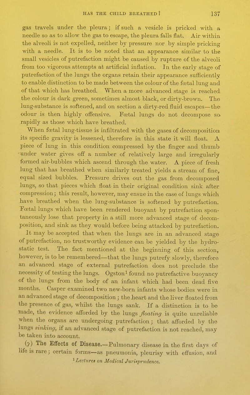 gas travels under the pleura; if such a vesicle is pricked with a needle so as to allow the gas to escape, the pleura falls flat. Air within the alveoli is not expelled, neither by pressure nor by simple pricking with a needle. It is to be noted that an appearance similar to the small vesicles of putrefaction might be caused by rupture of the alveoli from too vigorous attempts at artificial inflation. In the early stage of putrefaction of the lungs the organs retain their appearance sufficiently to enable distinction to be made between the colour of the foetal lung and of that which has bi-eathed. When a more advanced stage is reached the colour is dark green, sometimes almost black, or dirty-brown. The lung-substance is softened, and on section a dirty-red fluid escapes—the odour is then highly offensive. Fcetal lungs do not decompose sa rapidly as those which have breathed. When foetal lung-tissue is infiltrated with the gases of decomposition its specific gravity is lessened, therefore in this state it will float. A piece of lung in this condition compressed by the finger and thumb -under water gives off a number of relatively large and irregularly formed air-bubbles which ascend through the water. A piece of fresh lung that has breathed when similarly treated yields a stream of fine, equal sized bubbles. Pressure drives out the gas from decomposed lungs, so that pieces which float in their original condition sink after compression; this result, however, may ensue in the case of lungs which have breathed when the lung-substance is softened by putrefaction. Foetal lungs which have been rendered buoyant by putrefaction spon- taneously lose that property in a still more advanced stage of decom- position, and sink as they would before being attacked by putrefaction. It may be accepted that when the lungs are in an advanced stage of putrefaction, no trustworthy evidence can be yielded by the hydro- static test. The fact mentioned at the beginning of this section, however, is to be remembered—that the lungs putrefy slowly, therefore an advanced stage of external putrefaction does not preclude the necessity of testing the lungs. Ogston^ found no putrefactive buoyancy of the lungs from the body of an infant which had been dead five months. Casper examined two new-born infants whose bodies were in an advanced stage of decomposition; the heart and the liver floated from the presence of gas, whilst the lungs sank. If a distinction is to be tnade, the evidence afforded by the lungs floating is quite unreliable when the organs are undergoing putrefaction; that afforded by the lungs sinking, if an advanced stage of putrefaction is not reached, may be taken into account. (y) The Effects of Disease.—Pulmonary disease in the first days of life IS rare; certain forms—as pneumonia, pleurisy with effusion, and ^Lectures on Medical JurUprndencc.
