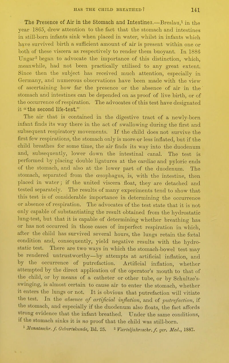 The Presence of Air in the Stomach and Intestines.—Breslau,^ in the year 18G5, drew attention to the fact tliat the stomach and intestines in still-born infants sink when placed in water, whilst in infants which have survived birth a sufficient amount of air is present within one or both of these viscera as respectively to render them buoyant. In 1886 TJngar^ began to advocate the importance of this distinction, which, meanwhile, had not been practically utilised to any great extent. Since then the subject has received much attention, especially in Germany, and numerous observations have been made with the view of ascertaining how far the presence or the absence of air in the stomach and intestines can be depended on as proof of live birth, or of the occurrence of respiration. The advocates of this test have designated it the second life-test. The air that is contained in the digestive tract of a newly-born infant finds its way there in the act of swallowing during the first and subsequent respiratory movements. If the child does not survive the first few respirations, the stomach only is more or less inflated, but if the child breathes for some time, the air finds its way into the duodenum and, subsequently, lower down the intestinal canal. The test is performed by placing double ligatures at the cardiac and pyloric ends of the stomach, and also at the lower part of the duodenum. The stomach, separated from the oesophagus, is, with the intestine, then placed in water; if the united viscera float, they are detached and tested separately. The results of many experiments tend to show that this test is of considerable importance in determining the occurrence or absence of respiration. The advocates of the test state that it is not only capable of substantiating the result obtained from the hydrostatic lung-test, but that it is capable of determining whether breathing has or has not occurred in those cases of imperfect respiration in which, after the child has survived several hours, the lungs retain the fcetal condition and, consequently, yield negative results with the hydro- static test. There are two ways in which the stomach-boAvel test may be rendered untrustworthy—by attempts at artificial inflation, and by the occurrence of putrefaction. Artificial inflation, whether attempted by the direct application of the operator's mouth to that of the child, or by means of a catheter or other tube, or by Schultze's- swinging, is almost certain to cause air to enter the stomach, whether it enters the lungs or not. It is obvious that putrefaction will vitiate the test. In the absence of artificial inflation, and of 2Jutrefaction, if the stomach, and especially if the duodenum also floats, the fact afTords strong evidence that the infant breathed. Under the same conditions, if the stomach sinks it is no proof that the child was still-born. 1 Monatsschr./. Geburtskunde, Bd. 25. ^ Vierleljahrsschr.f, fjer. Med., 1887.