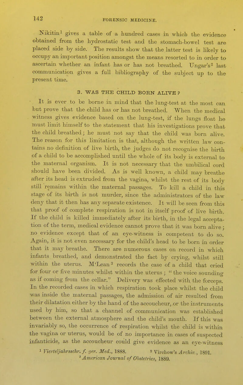 Nikitiui gives a table of a hundred cases in which the evidence obtained from the hydrostatic test and the stomach-bowel test are placed side by side. The results show that the latter test is likely to occupy an important position amongst the means resorted to in order to ascertain whether an infant has or has not breathed. Ungar's^ ]ast communication gives a full bibliography of the subject up to the present time. 3. WAS THE CHILD BORN ALIVE P ■ It is ever to be borne in mind that the lung-test at the most can but prove that the child has or has not breathed. When the medical witness gives evidence based on the lung-test, if the lungs float he must limit himself to the statement that his investigations prove that the child breathed; he must not say that the child was born alive. The reason for this limitation is that, although the written law con- tains no definition of live birth, the judges do not recognise the birth of a child to be accomplished until the whole of its body is external to the maternal organism. It is not necessary that the umbUical cord should have been divided. As is well knoAvn, a child may breathe after its head is extruded from the vagina, whilst the rest of its body still remains Avithin the maternal passages. To kill a child in this stage of its birth is not murder, since the administrators of the law deny that it then has any separate existence. It will be seen from this that proof of complete respiration is not in itself proof of live birth. If the child is killed immediately after its birth, in the legal accepta- tion of the term, medical evidence cannot prove that it Avas born alive; no evidence except that of an eye-witness is competent to do so. Again, it is not even necessary for the child's head to be born in order that it may breathe. There are numerous cases on record in AA'hich infants breathed, and demonstrated the fact by crying, Avhilst still within the uterus. M'Lean records the case of a child that cried for four or five minutes Avhilst Avithin the uterus ;  the voice sounding as if coming from the cellar. Delivery Avas efiected with the forceps. In the recorded cases in which respiration took place Avhilst the child Avas inside the maternal passages, the admission of air resulted from their dilatation either by the hand of the accoucheur,.or the instruments used by him, so that a channel of communication AA-as established between the external atmosphere and the child's mouth. If this Avas invariably so, the occurrence of respii-ation whilst the child is Avithin the vagina or uterus, Avould be of no importance in cases of suspected infanticide, as the accoucheur could give evidence as an eye-Avituess 1 Vierteljahrsschr./. {jrr. Med., 1888. 2 Virehow's Archiv., 1891. ''American Journal of Ohsletrics, 1SS9.