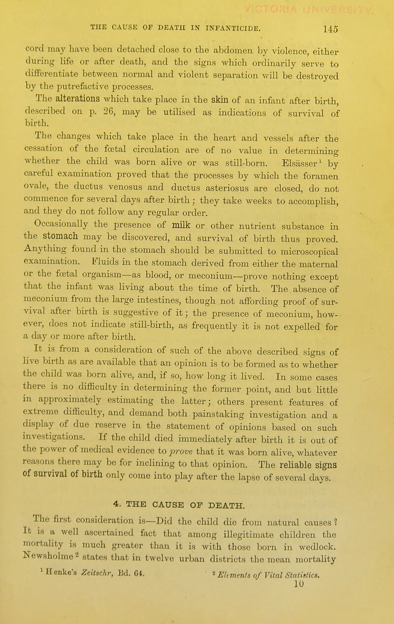 cord may have been detached close to the abdomen by violence, either during life or after death, and the signs which ordinarily serve to differentiate between normal and violent separation will be destroyed by the putrefactive processes. The alterations which take place in the skin of an infant after birth, described on p. 26, may be utilised as indications of survival of birth. The changes which take place in the heart and vessels after the cessation of the foetal circulation are of no value in determining whether the child was born alive or was still-born. Elsasser' by careful examination proved that the processes by which the foramen ovale, the ductus venosus and ductus asteriosus are closed, do not commence for several days after birth; they take weeks to accomplish, and they do not follow any regular order. Occasionally the presence of milk or other nutrient substance in the stomach may be discovered, and survival of birth thus proved. Anything found in the stomach should be submitted to microscopical examination. Fluids in the stomach derived from either the maternal or the foetal organism—as blood, or meconium—prove nothing except that the infant was living about the time of birth. The absence of meconium from the large intestines, though not affording proof of sur- vival after birth is suggestive of it; the presence of meconium, how- ever, does not indicate still-birth, as frequently it is not expelled for a day or more after birth. It is from a consideration of such of the above described signs of live birth as are available that an opinion is to be formed as to whether the child was born alive, and, if so, how long it lived. In some cases there is no difficulty in determining the former point, and but little in approximately estimating the latter; others present features of extreme difficulty, and demand both painstaking investigation and a display of due reserve in the statement of opinions based on such investigations. If the child died immediately after birth it is out of the power of medical evidence to prove that it was born alive, whatever reasons there may be for inclining to that opinion. The reliable signs Of survival of birth only come into play after the lapse of several days. 4. THE CAUSE OF DEATH. The finst consideration is—Did the child die from natural causes ? It IS a well ascertained fact that among illegitimate children the mortality is much greater than it is with those born in wedlock. Newsholme 2 states that in twelve urban districts the mean mortality 1 Henke's Zeitachr, Bd. 64. ^ EUmenls of Vital Statistics. 10