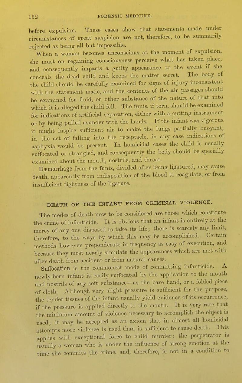 before expulsion. These cases show that statements made under circumstances of great suspicion are not, therefore, to be summarily rejected as being all but impossible. When a woman becomes unconscious at the moment of expulsion, she must on regaining consciousness perceive what has taken place, and consequently imparts a guilty appearance to the event if she conceals the dead child and keeps the matter secret. The body of the child should be carefully examined for signs of injury inconsistent with the statement made, and the contents of the air passages should be examined for fluid, or other substance of the nature of that into which it is alleged the child fell. The funis, if torn, should be examined for indications of artificial separation, either with a cutting instrument or by being pulled asunder with the hands. If the infant was vigorous it might inspire sufficient air to make the lungs partially buoyant, in the act of falling into the receptacle, in any case indications of asphyxia would be present. In homicidal cases the child is usually suffocated or strangled, and consequently the body should be specially examined about the mouth, nostrils, and throat. Hsemorrhage from the funis, divided after being ligatured, may cause death, apparently from indisposition of the blood to coagulate, or from insufficient tightness of the ligature. DEATH OF THE INFANT FROM CRIMINAL VIOLENCE. The modes of death now to be considered are those which constitute the crime of infanticide. It is obvious that an infant is entirely at the mercy of any one disposed to take its life; there is scarcely any limit, therefore, to the ways by which this may be accomplished. Certain methods however preponderate in frequency as easy of execution, and because they most nearly simulate the appearances which are met with after death from accident or from natural causes. SufFocation is the commonest mode of committing infanticide. A newly-born infant is easily suffocated by the application to the mouth and nostrils of any soft substance—as the bare hand, or a folded piece of cloth. Although very slight pressure is sufficient for the purpose, the tender tissues of the infant usually yield evidence of its occurrence, if the pressure is applied directly to the mouth. It is very rare that the minimum amount of violence necessary to accomplish the object is used; it may be accepted as an axiom that in almost all homicidal attempts more violence is used than is sufficient to cause death. This applies with exceptional force to child murder: the perpetrator is usually a woman who is under the influence of strong emotion at the time she commits the crime, and, therefore, is not in a condition to