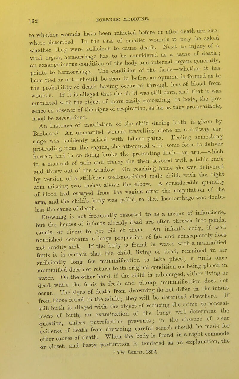 to whether wounds have been inflicted before or after death are else- where described. In the case of smaller wounds it nmy be asked whether they were sufficient to cause death. Next to injury o a vital organ, haemorrhage has to be considered as a cause of death ; an exsanguineous condition of the body and internal organs genera ly, points to haemorrhage. The condition of the funis-whether it has been tied or not-should be seen to before an opinion is formed as to the probability of death having occurred through loss of b ood from wounds. If it is alleged that the child was still-born, and that it was mutilated with the object of more easily concealing its body, the pre- sence or absence of the signs of respiration, as far as they are available, must be ascertained. , . . i An instance of mutilation of the child during birth is given by BarbourAn unmarried woman travelling alone m a railway car- riage was suddenly seized with labour-pains. Feeling something protruding from the vagina, she attempted with some force to deliver herself, and in so doing broke the presenting limb-an -'m-which in a moment of pain and frenzy she then severed with a table-kmfe and threw out of the window. On reaching home she was delivered by version of a still-born well-nourished male child, with the right arm missing two inches above the elbow. A considerab e quantity of blood had escaped from the vagina after the amputation of the arm, and the child's body was pallid, so that hemorrhage was doubt- less the cause of death. . . . •, Drowning is not frequently resorted to as a means of infanticide, but the bodies of infants already dead are often thrown into ponds canals, or rivers to get rid of them. An infant's body, if jell nourished contains a large proportion of fat, and consequently does not readily sink. If the body is found in water with a mummified funis it is certain that the child, living or dead, remained m air sufficiently long for mummification to take place; a funis once mummified does not return to its original condition on being placed m water. On the other hand, if the child is submerged, either living or dead, while the funis is fresh and plump, mummification does not occur. The signs of death from drowning do not differ m the infant from those found in the adult; they will be described elsewhere. If still-birth is alleged with the object of reducing the crime to conceal- ment of birth, an examination of the lungs will determine the question, unless putrefaction prevents; in the absence of clear evidence of death from drowning careful search should be made for other causes of death. When the body is found in a night commode or closet, and hasty parturition is tendered as an explanation, the 1 The Lancet, 1892.