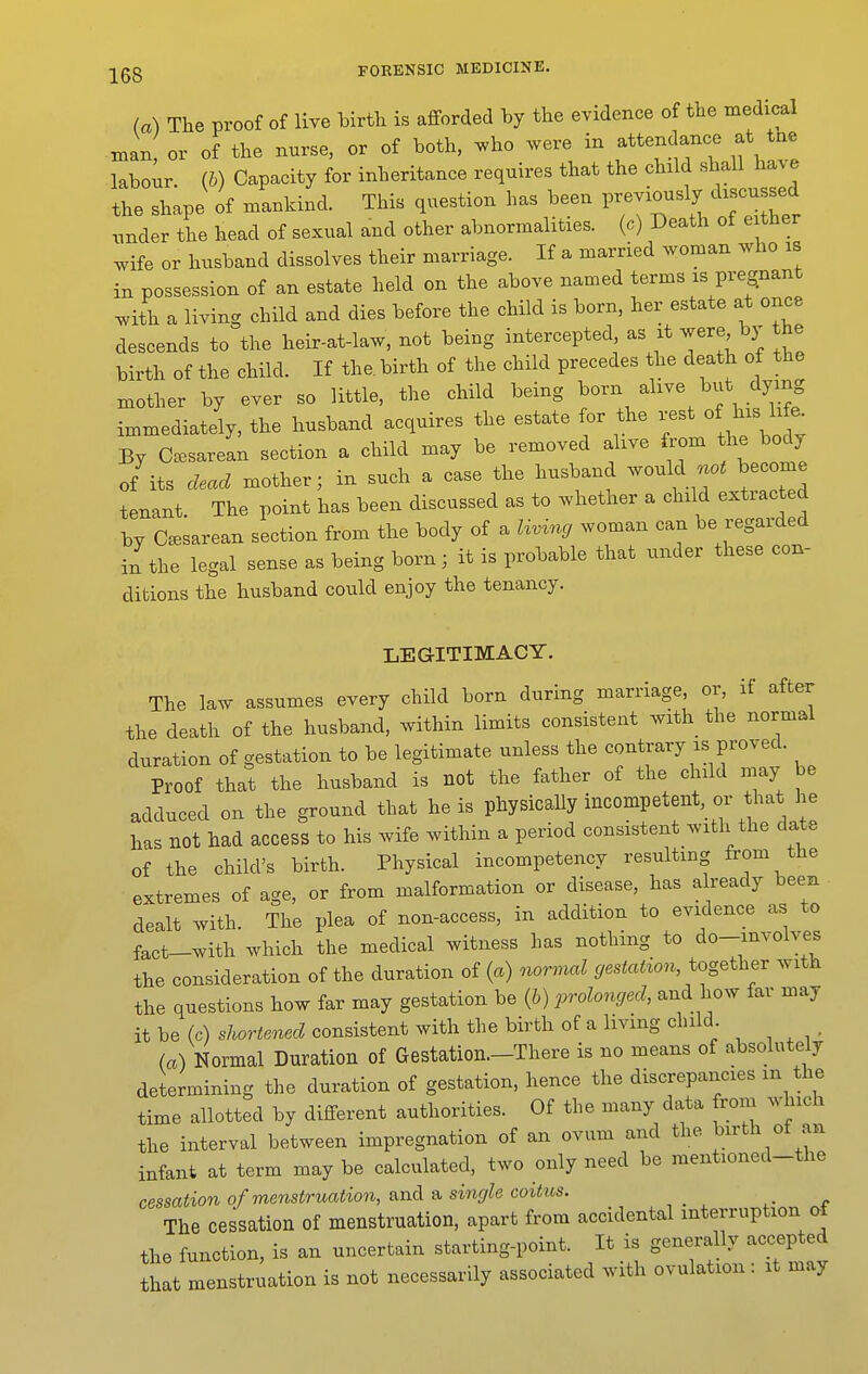 (a) The proof of live birth is afforded by the evidence of the medical man or of the nurse, or of both, who were in attendance at tnc labour, (b) Capacity for inheritance requires that the child shall have the shape of mankind. This question has been previously discussed nnder the head of sexual and other abnormalities, (c) Death of either wife or husband dissolves their marriage. If a married woman who is in possession of an estate held on the above named terms is pregnant with a living child and dies before the child is born, her estate at once descends to the heir-at-law, not being intercepted, as it were bj- the birth of the child. If the. birth of the child precedes the death of the mother by ever so little, the child being born alive but dying immediately, the husband acquires the estate or the ^^fj^^^^^f^ By Ca^sarean section a child may be removed alive from the body of'its dead mother; in such a case the husband --^f ^^^^^ tenant. The point has been discussed as to whether a child extiac ed by Cesarean section from the body of a living woman can be regarded in the legal sense as being born; it is probable that under these con- ditions the husband could enjoy the tenancy. LEGITIMACY. The law assumes every child born during marriage or, if after the death of the husband, within limits consistent with the normal duration of gestation to be legitimate unless the contrary is proved. Proof that the husband is not the father of the child may be adduced on the ground that he is physically incompetent, or that he has not had access to his wife within a period consistent with the date of the child's birth. Physical incompetency resulting from the extremes of age, or from malformation or disease, has already been dealt with. The plea of non-access, in addition to evidence as to fact-with which the medical witness has nothing to do-mvolves the consideration of the duration of (a) normal gestation, together with the questions how far may gestation be (6) prolonged, and how far may it be (c) shortened consistent with the birth of a living child (a) Normal Duration of Gestation.-There is no means of absolutely determining the duration of gestation, hence the discrepancies m the time allotted by different authorities. Of the many data from which the interval between impregnation of an ovum and the birth ot an infant at term may be calculated, two only need be mentioned-the cessation of menstruation, &nd & single coitus. _ The cessation of menstruation, apart from accidental interruption ot the function, is an uncertain starting-point. It is generally accepted that menstruation is not necessarily associated with ovulation : it may