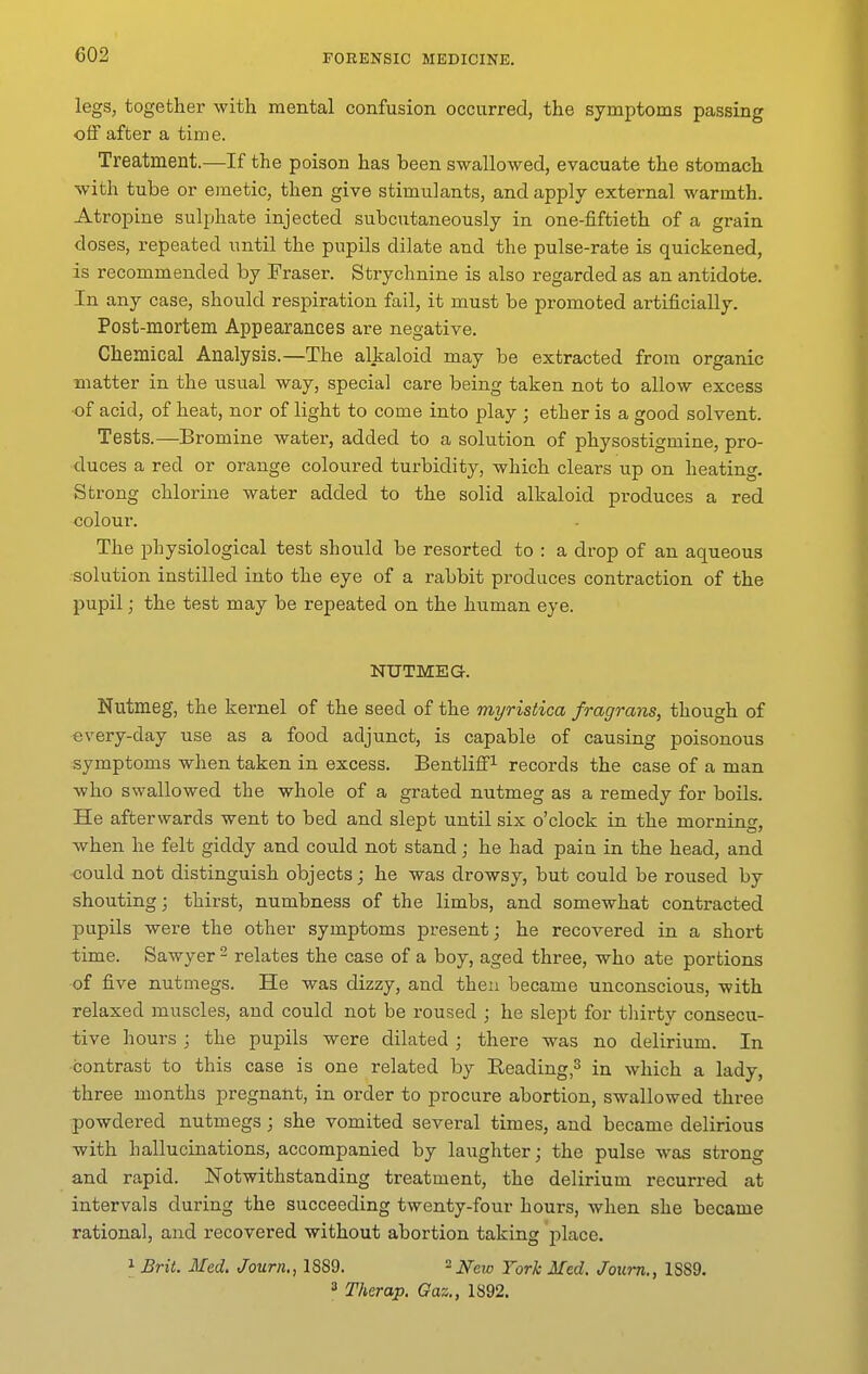 legs, together with mental confusion occurred, the symptoms passing off after a tim e. Treatment.—If the poison has been swallowed, evacuate the stomach with tube or emetic, then give stimulants, and apply external warmth. Atropine sulphate injected subcutaneously in one-fiftieth of a grain doses, repeated until the pupils dilate and the pulse-rate is quickened, is recommended by Fraser. Strychnine is also regarded as an antidote. In any case, should respiration fail, it must be promoted artificially. Post-mortem Appearances are negative. Chemical Analysis.—The alkaloid may be extracted from organic matter in the usual way, special care being taken not to allow excess of acid, of heat, nor of light to come into play ; ether is a good solvent. Tests.—Bromine water, added to a solution of physostigmine, pro- duces a red or orange coloured turbidity, which clears up on heating. Strong chlorine water added to the solid alkaloid produces a red colour. The physiological test should be resorted to : a drop of an aqueous solution instilled into the eye of a rabbit produces contraction of the pupil; the test may be repeated on the human eye. NUTMEG. Nutmeg, the kernel of the seed of the myristica fragrans, though of every-day use as a food adjunct, is capable of causing poisonous symptoms when taken in excess. Bentliff! records the case of a man who swallowed the whole of a grated nutmeg as a remedy for boils. He afterwards went to bed and slept until six o'clock in the morning, when he felt giddy and could not stand; he had pain in the head, and could not distinguish objects; he was drowsy, but could be roused by shouting; thirst, numbness of the limbs, and somewhat contracted pupils were the other symptoms present; he recovered in a short time. Sawyer ^ relates the case of a boy, aged three, who ate portions of five nutniegs. He was dizzy, and then became unconscious, with relaxed muscles, and could not be roused ; he slept for tliirty consecu- tive hours ; the pupils were dilated ; there was no delirium. In contrast to this case is one related by Eeading,^ in which a lady, three months pregnant, in order to procure abortion, swallowed three powdered nutmegs; she vomited several times, and became delirious with hallucinations, accompanied by laughter; the pulse Avas strong and rapid. Notwithstanding treatment, the delirium recurred at intervals during the succeeding twenty-four hours, when she became rational, and recovered without abortion taking place. 1 Brit. Med. Journ., 1889. New York Med. Joiim., 1889. 3 Therap. Gaz., 1892.
