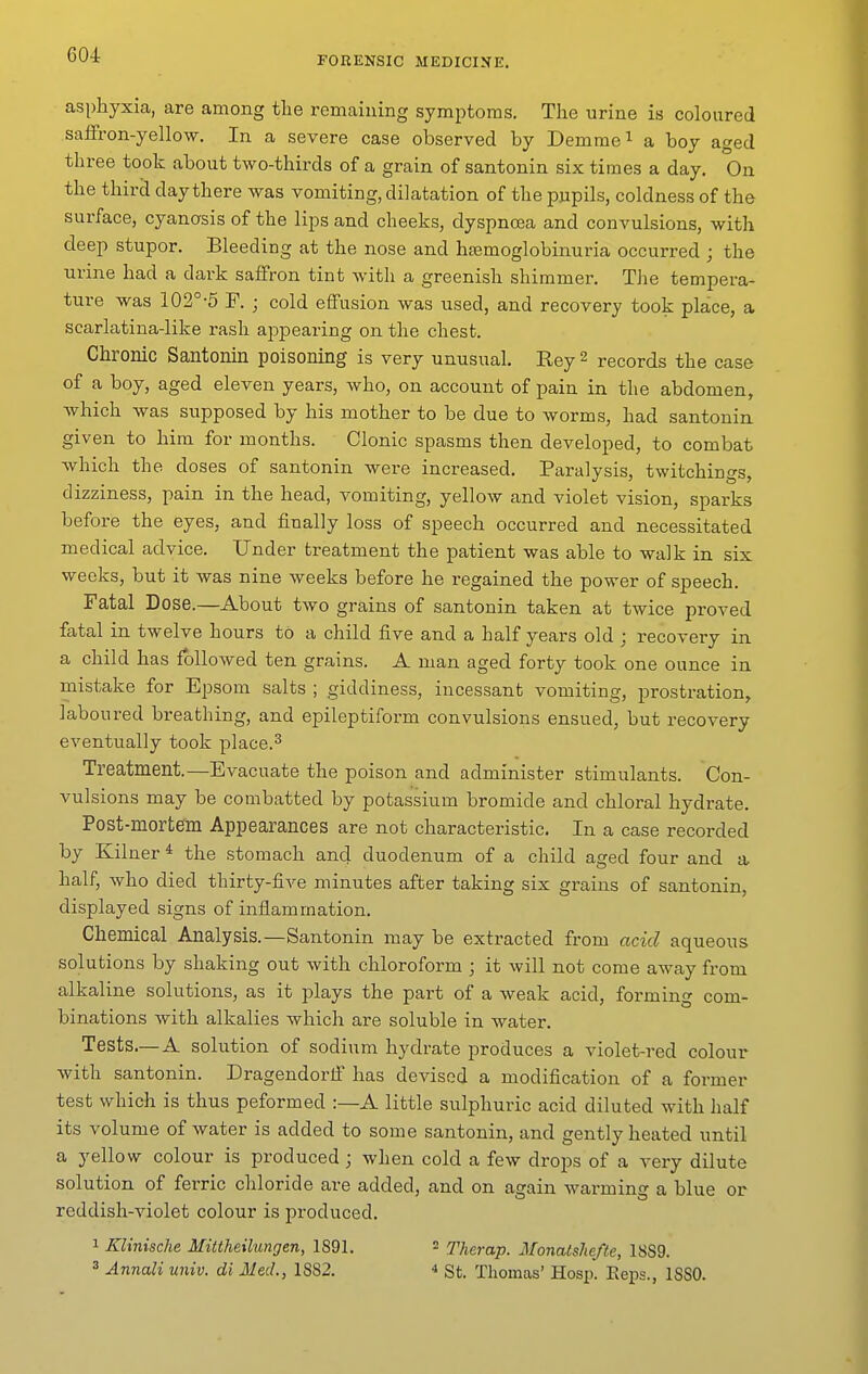 604: asphyxia, are among tlie remaining symptoms. The urine is coloured saffron-yellow. In a severe case observed by Demrae^ a boy aged three took about two-thirds of a grain of santonin six times a day. On the third day there was vomiting, dilatation of the pupils, coldness of the surface, cyanosis of the lips and cheeks, dyspnoea and convulsions, with deep stupor. Bleeding at the nose and hsemoglobinuria occurred ; the urine had a dark saffron tint with a greenish shimmer. The tempera- ture was 102°-5 P. ; cold effusion was used, and recovery took place, a scarlatina-like rash appearing on the chest. Chronic Santonin poisoning is very unusual, Rey 2 records the case of a boy, aged eleven years, who, on account of pain in the abdomen, which was supposed by his mother to be due to worms, had santonin given to him for months. Clonic spasms then developed, to combat which the doses of santonin were increased. Paralysis, twitchings, dizziness, pain in the head, vomiting, yellow and violet vision, sparks before the eyes, and finally loss of speech occurred and necessitated medical advice. Under treatment the patient was able to walk in six weeks, but it was nine weeks before he regained the power of speech. Fatal Dose.—About two grains of santonin taken at twice proved fatal in twelve hours to a child five and a half years old ; recovery in a child has followed ten grains. A man aged forty took one ounce in mistake for Epsom salts ; giddiness, incessant vomiting, prostration, laboured breathing, and epileptiform convulsions ensued, but recovery eventually took place.^ Treatment.—Evacuate the poison and administer stimulants. Con- vulsions may be combatted by potassium bromide and chloral hydrate. Post-mortem Appearances are not characteristic. In a case recorded by Kilner * the stomach and duodenum of a child aged four and a half, who died thirty-five minutes after taking six grains of santonin, displayed signs of inflammation. Chemical Analysis.—Santonin may be extracted from acid aqueous solutions by shaking out with chloroform ; it will not come away from alkaline solutions, as it plays the part of a weak acid, forming com- binations Avith alkalies which are soluble in water. Tests.—A solution of sodium hydrate produces a violet-red colour with santonin. Dragendorlf has devised a modification of a former test which is thus peformed :—A little sulphuric acid diluted with half its volume of water is added to some santonin, and gently heated until a yellow colour is produced ; when cold a few drops of a very dilute solution of ferric chloride are added, and on again warming a blue or reddish-violet colour is produced. 1 Klinische Mittheilungen, 1891. = Therap. Monatshefte, 18S9. 3 Annali univ. di Med., 1882. * St. Thomas' Hosp. Eeps., ISSO.