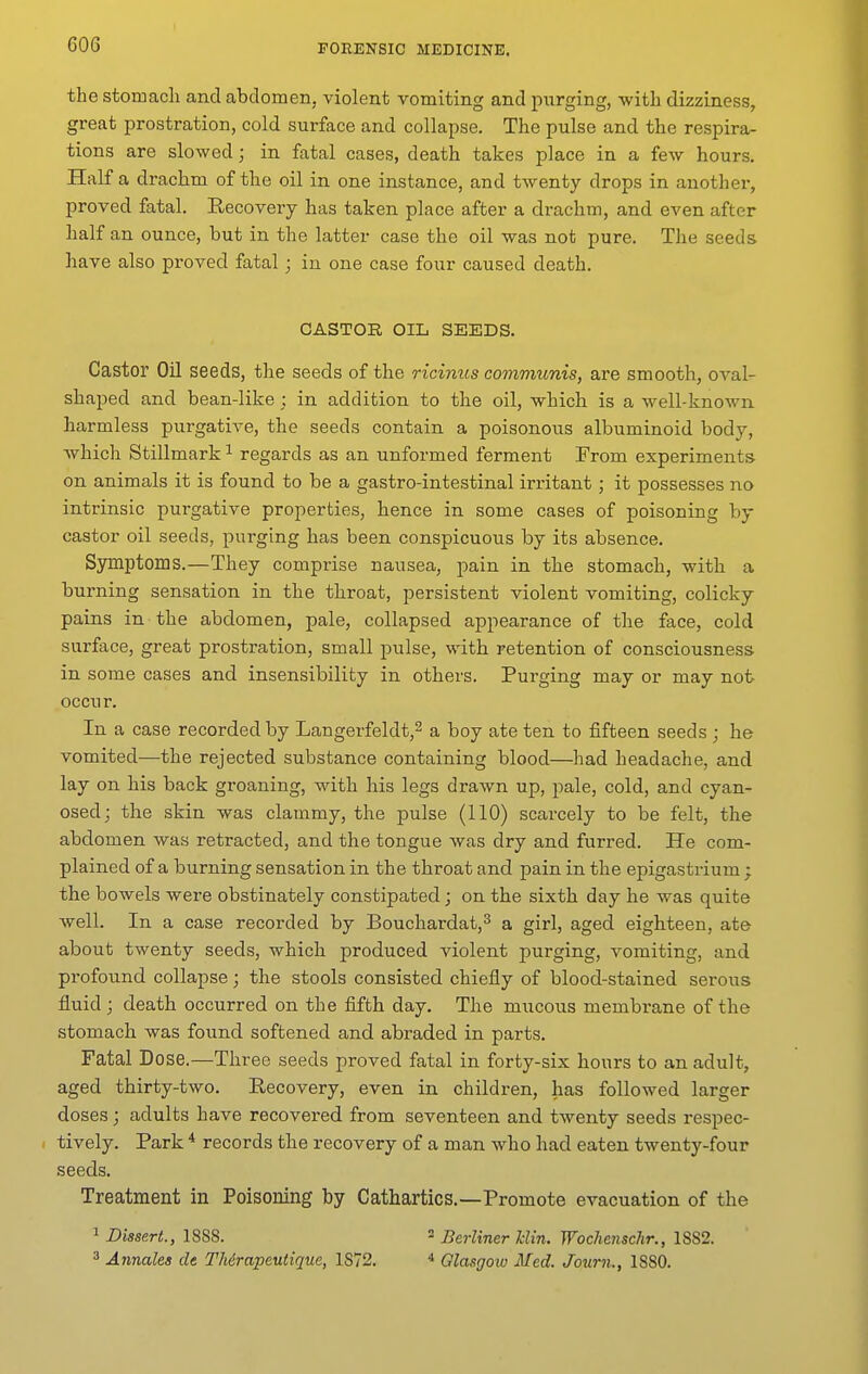 the stomacli and abdomen, violent vomiting and purging, with dizziness, great prostration, cold surface and collapse. The pulse and the respira- tions are slowed; in fatal cases, death takes place in a few hours. Haifa drachm of the oil in one instance, and twenty drops in another, proved fatal. Recovery has taken place after a drachm, and even after half an ounce, but in the latter case the oil was not pure. The seeds have also proved fatal; in one case four caused death. CASTOR OIL SEEDS. Castor Oil seeds, the seeds of the ricinus communis, are smooth, oval- shaped and bean-like ; in addition to the oil, which is a well-known harmless purgative, the seeds contain a poisonous albuminoid body, which Stillmark ^ regards as an unformed ferment From experiments on animals it is found to be a gastro-intestinal irritant ; it possesses no intrinsic purgative properties, hence in some cases of poisoning by castor oil seeds, purging has been conspicuous by its absence. Symptoms.—They comprise nausea, pain in the stomach, with a burning sensation in the throat, persistent violent vomiting, colicky pains in the abdomen, pale, collapsed appearance of the face, cold surface, great prostration, small pulse, with retention of consciousness in some cases and insensibility in others. Purging may or may not occur. In a case recorded by Langerfeldt,^ a boy ate ten to fifteen seeds ; he vomited—the rejected substance containing blood—had headache, and lay on his back groaning, with his legs drawn up, pale, cold, and cyan- osed; the skin was clammy, the pulse (110) scarcely to be felt, the abdomen was retracted, and the tongue was dry and furred. He com- plained of a burning sensation in the throat and pain in the epigastrium ; the bowels were obstinately constipated; on the sixth day he was quite well. In a case recorded by Bouchardat,^ a girl, aged eighteen, ate about twenty seeds, which produced violent purging, vomiting, and profound collapse; the stools consisted chiefly of blood-stained serous fluid; death occurred on the fifth day. The miicous membrane of the stomach was found softened and abraded in parts. Fatal Dose.—Three seeds proved fatal in forty-six hours to an adult, aged thirty-two. Recovery, even in children, has followed larger doses; adults have recovered from seventeen and tAventy seeds respec- tively. Park * records the recovery of a man who had eaten twenty-four seeds. Treatment in Poisoning by Cathartics.—Promote evacuation of the 1 Dissert., 1888. = Berliner Uin. Wochenschr., 1882. 3 Annales de TMrapeutique, 1872. * Glasgotu Med. Journ., 1880.