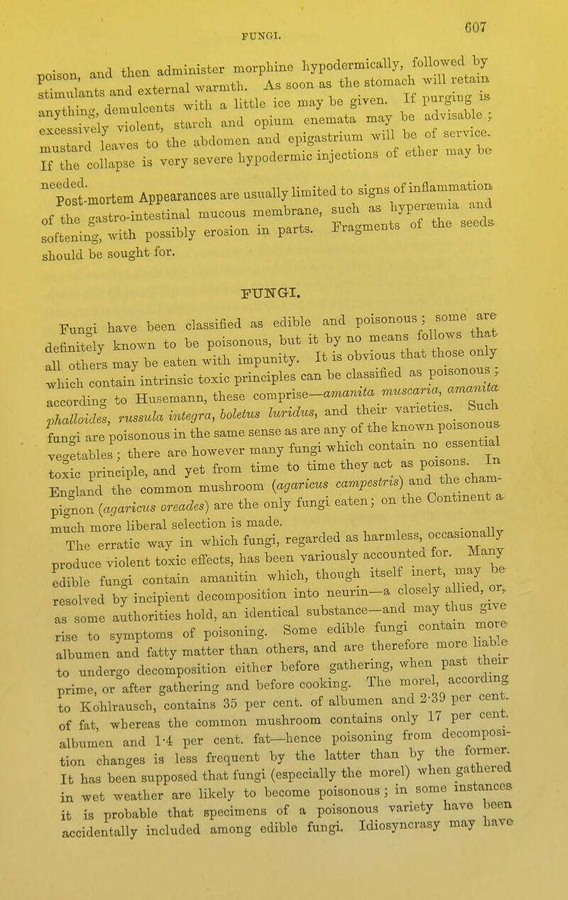 FUNGI. poison and then administer morphine hypodermically followed by Slnts and external warmth. As soon as the s omach anvthinc^ demulcents with a little ice may be given. If pnrgui ZltZXly Zo^ent, starch and opium enemata may be advisable , musti d leaves to the abdomen and epigastrium will be of servi e. r r 0itpse is very severe hypodermic injections of ether may be ^t:tmortem Appearances are usually limited to ^^g- o^^^^^^^^^^ of the gastro-intestinal mucous membrane, JT.^^ softening, with possibly erosion m parts, ira^meni^ should be sought for. FUNGI. Eunc^i have been classified as edible and PO^^°^°^V ir . defirtlly known to be poisonous, but it by no means follows that fi le's may be eaten with impunity. It is obvious that those on y tvhich coLin intrinsic toxic principles can be classified as poisonous Ic ordin. to Husemann, these comprise-a—^« — JhZoides russula Integra, boletus luridus, and their varieties. Such It at p isonous in L same sense as are any of the known poisonou. ve/etables ; there are however many fungi which contain no essential loxic principle, and yet from time to time they act -J-ons I^ Enc^land the common mushroom {agar^cus cam^,.sM«) and the cham prg°non {agaricus oreades) are the only fungi eaten; on the Continent . much more liberal selection is made. • n„  The erratic way in which fungi, regarded as ^^-mle- o—Uy produce violent toxic effects, has been variously accounted for. Many Lble fungi contain amanitin which, though itself mert, may be resolved by incipient decomposition into neurin-a closely alhed, or. as some aLiorities hold, an identical substance-and may thus give se to symptoms of poisoning. Some edible fungi contain more albumen and fatty matter than others, and are therefore more liable to undergo decomposition either before gathering, when past their prime, or after gathering and before cooking. The morel according to Kohlrausch, contains 35 per cent, of albumen and 2-39 per cent, of fat whereas the common mushroom contains only 17 per cent, albumen and 1-4 per cent, fat-hence poisoning from decomposi- tion changes is less frequent by the latter than by the former It has been supposed that fungi (especially the morel) when gathered in wet weather are likely to become poisonous; in some instances it is probable that specimens of a poisonous variety have been accidentally included among edible fungi. Idiosyncrasy may have
