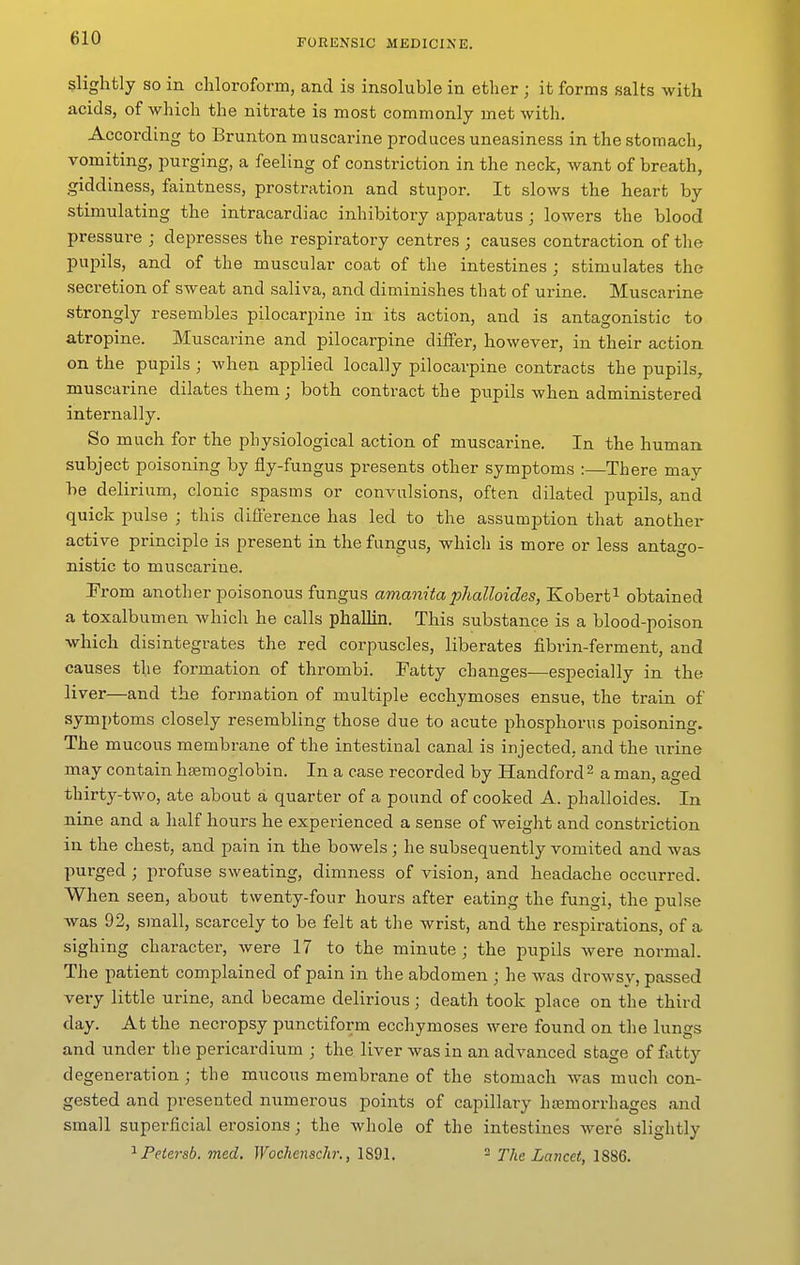 slightly so in chloroform, and is insoluble in ether ; it forms salts with acids, of which the nitrate is most commonly met with. According to Brunton muscarine produces uneasiness in the stomach, vomiting, purging, a feeling of constriction in the neck, want of breath, giddiness, faintness, prostration and stupor. It slows the heart by stimulating the intracardiac inhibitory apparatus ; lowers the blood pressure ; depresses the respiratory centres ; causes contraction of the pupils, and of the muscular coat of the intestines ; stimulates the secretion of sweat and saliva, and diminishes that of urine. Muscarine strongly resembles pilocarpine in its action, and is antagonistic to atropine. Muscarine and pilocarpine differ, however, in their action on the pupils ; when applied locally pilocarpine contracts the pupils, muscarine dilates them j both contract the pupils when administered internally. So much for the physiological action of muscarine. In the human subject poisoning by fly-fungus presents other symptoms :—There may be delirium, clonic spasms or convulsions, often dilated pupils, and quick pulse ; this diflerence has led to the assumption that another active principle is present in the fungus, which is more or less antago- nistic to muscarine. Prom another poisonous fungus amanitaphalloides, Kobert^ obtained a toxalbumen which he calls phallin. This substance is a blood-poison which disintegrates the red corpuscles, liberates fibrin-ferment, and causes the formation of thrombi. Patty changes—especially in the liver—and the formation of multiple ecchymoses ensue, the train of symptoms closely resembling those due to acute phosphorus poisoning. The mucous membrane of the intestinal canal is injected, and the urine may contain hisemoglobin. In a case recorded by Handford^ a man, aged thirty-two, ate about a quarter of a pound of cooked A. phalloides. In nine and a half hours he experienced a sense of weight and constriction in the chest, and pain in the bowels ; he subsequently vomited and was purged ; profuse sweating, dimness of vision, and headache occurred. When seen, about twenty-four hours after eating the fungi, the pulse was 92, small, scarcely to be felt at the wrist, and the respirations, of a sighing character, were 17 to the minute ; the pupils were normal. The patient complained of pain in the abdomen ; he was drowsy, passed very little urine, and became delirious; death took place on the third day. At the necropsy punctiform ecchymoses were found on the lungs and under the pericardium ; the liver was in an advanced stage of fatty degeneration; the mucous membrane of the stomach was much con- gested and presented numerous points of capillary hemorrhages and small superficial erosions; the whole of the intestines were slightly ^ Petersb. med. Wochcnschr., 1891. - The Lancet, 1886.