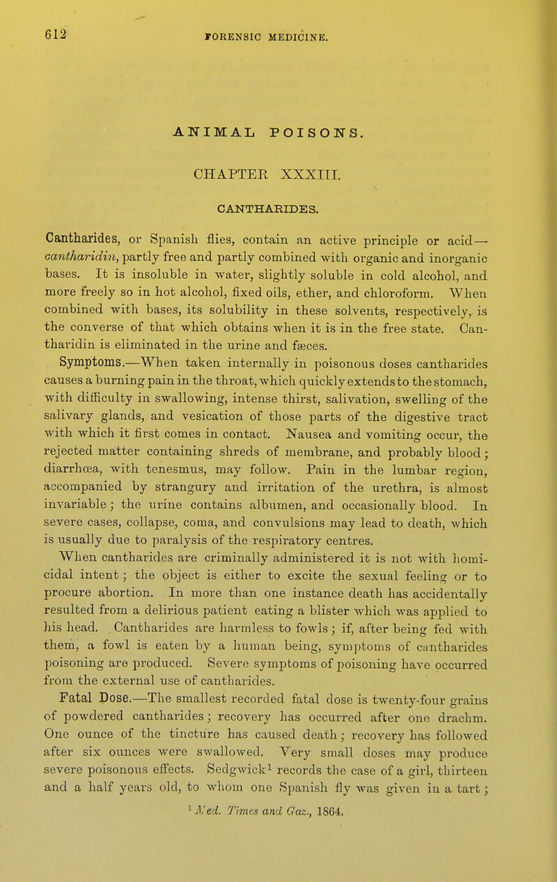 ANIMAL POISONS. CHAPTER XXXITI. CANTHARIDES. Cantharides, or Spanish flies, contain an active principle or acid — cantharidin, partly free and partly combined with organic and inorganic bases. It is insoluble in water, slightly soluble in cold alcohol, and more freely so in hot alcohol, fixed oils, ether, and chloroform. When combined with bases, its solubility in these solvents, respectively, is the converse of that which obtains when it is in the free state. Can- tharidin is eliminated in the urine and faeces. Symptoms.—When taken internally in poisonous doses cantharides causes a burning pain in the throat, which quickly extends to the stomach, with difficulty in swallowing, intense thirst, salivation, swelling of the salivary glands, and vesication of those parts of the digestive tract with which it first comes in contact. Nausea and vomiting occur, the rejected matter containing shreds of membrane, and probably blood; diarrhoea, with tenesmus, may follow. Pain in the lumbar region, accompanied by strangury and irritation of the urethra, is almost invariable; the urine contains albumen, and occasionally blood. In severe cases, collapse, coma, and convulsions may lead to death, which is usually due to paralysis of the respiratory centres. Wh en cantharides are criminally administered it is not with homi- cidal intent; the object is either to excite the sexual feeling or to procure abortion. In more than one instance death has accidentally resulted from a delirious patient eating a blister which was applied to his head. Cantharides are harmless to fowls; if, after being fed with theni, a fowl is eaten by a human being, symptoms of cantharides poisoning are produced. Severe symptoms of poisoning have occurred from the external use of cantharides. Fatal Dose.—The smallest recorded fatal dose is twenty-four grains of powdered cantharides; recovery has occurred after one drachm. One ounce of the tincture has caused death; recovery has followed after six ounces were swallowed. Yery small doses may produce severe poisonous efi'ects. Sedgwick^ records the case of a girl, thirteen and a half years old, to whom one Spanish fly was given in a tart; 1 iVed. Times and Gaz., 1864.