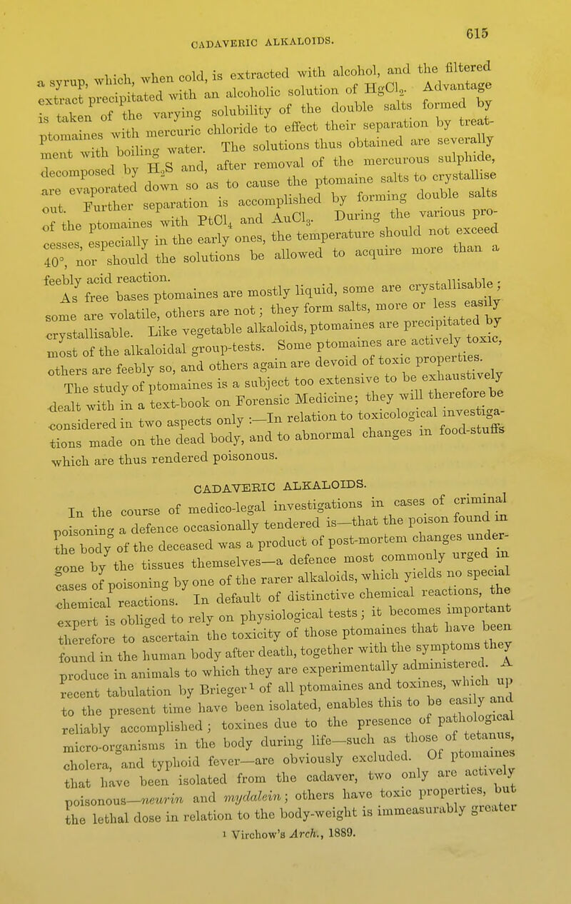 CADAVERIC ALKALOIDS. win.l. when cold is extracted with alcohol, and the filtered T^rTCl^^^ solubility of the double salts formed by Ima nes lith mercuri: chloride to effect their separation by treat- ^ T solutions thus obtained are severally H.ent -th bodu| wat . 1^ ^^^^ ^^^^^^^^^^ ^^^^^.^^^ decoxnposed by ^^^^^ ,1^^ ,,lts to crystallise are evaporated down so as xo i ^ • j^uble salts nnt Further separation is accomplished by lormin^ out. J^uicnei p During the various pro- of the ptomaines with PtOl^ ana ivuv^ig. » exceed cesses especially in the early ones, the temperature should not exceed :or^or sLll the solutions be allowed to acquire more than a ratfp—s are mostlyliquid, some are crystallisable ; some are volatile! others are not; they form salts, more or less easily crptamsable. Kke vegetable alkaloids, ptomaines are P-^' nist of the alkaloidal group-tests. Some ptomaines ^^^^^J^^^^^^^^^^ others are feebly so, and others again are devoid of ^^^^^^f ^^^^^^ The study of ptomaines is a subject too extensive to be exhaustively .dealt .?th in a text-book on Forensic Medicine; they wi 1 therefore be dealt -vMtn relation to toxicological mvestiga- <;onsidered m two aspects umj i i, „ „ fnnrl <?tnff<4 tions made on the dead body, and to abnormal changes m food-stuffs which are thus rendered poisonous. CADAVERIC ALKALOIDS. In the course of medico-legal investigations in cases of criminal poisoning a defence occasionally tendered is-that the poison found m ^h body of the deceased was a product of post-mortem changes under- gone by the tissues themselves_a defence most commonly urged in of poisoning by one of the rarer alkaloids, which yields no special remical reactions. In default of distinctive chemical reactions the expTis obliged to rely on physiological tests; it becomes important Z for to ascertain the toxicity of those ptomaines that have been found in the human body after death, together with the symptoms they produce in animals to which they are experimental y administerecL A recent tabulation by Brleger^ of all ptomaines and toxmes, which up to the present time have been isolated, enables this to be ea^ly and reliably accomplished ; toxines due to the presence of pa hologi al raicro-orcanisms in the body during life-such as those of tetanus, ITerl^and typhoid fevei-are obviously excluded. Of ptomaines that have been isolated from the cadaver, two only are actively poisonous-««™ and mycMein; others have toxic properties, but the lethal dose in relation to the body-weight is immeasurably greatei 1 Virchow's Arch., 1889.
