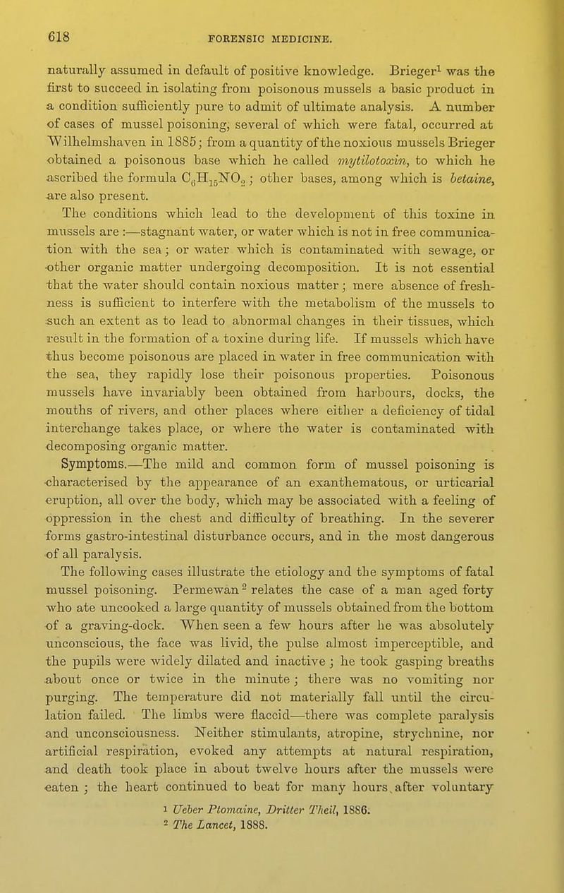 naturally assumed in default of positive knowledge. Brieger^ was the first to succeed in isolating from poisonous mussels a basic product in a condition sufficiently pure to admit of ultimate analysis. A number of cases of mussel poisoning, several of which were fatal, occurred at Wilhelmshaven in 1885; from a quantity of the noxious mussels Brieger obtained a poisonous base which he called mytilotoxin, to which he ■ascribed the formula OoH^^jlSrOo ; other bases, among which is betaine, •are also present. The conditions which lead to the development of this toxine in mussels are :—stagnant water, or water which is not in free communica- tion with the sea; or water which is contaminated with sewage, or -other organic matter undergoing decomposition. It is not essential that the water should contain noxious matter ; mere absence of fresh- ness is sufficient to interfere with the metabolism of the mussels to .such an extent as to lead to abnormal changes in their tissues, which result in the formation of a toxine during life. If mussels which have thus become poisonous are placed in water in free communication with the sea, they rapidly lose their poisonous properties. Poisonous mussels have invariably been obtained from harbours, docks, the mouths of rivers, and other places where either a deficiency of tidal interchange takes place, or where the water is contaminated with decomposing organic matter. Symptoms.—The mild and common form of mussel poisoning is characterised by the appearance of an exantliematous, or urticarial eruption, all over the body, which may be associated with a feeling of oppression in the chest and difficulty of breathing. In the severer forms gastro-intestinal disturbance occurs, and in the most dangerous of all paralysis. The following cases illustrate the etiology and the symptoms of fatal mussel poisoning. Permewan relates the case of a man aged forty who ate uncooked a large quantity of mussels obtained from the bottom of a graving-dock. When seen a few hours after he was absolutely unconscious, the face was livid, the pulse almost imperceptible, and the pupils were widely dilated and inactive ; he took gasping breaths about once or twice in the minute; there was no vomiting nor purging. The temperature did not materially fall until the circu- lation failed. The limbs were flaccid—there was complete paralysis and unconsciousness. Neither stimulants, atropine, strychnine, nor artificial respiration, evoked any attempts at natural respiration, and death took place in about twelve hours after the mussels were eaten ; the heart continued to beat for many hours,after voluntary 1 Ueler Ptomaine, Dritter TheiU 1886. 2 The Lancet, 1888.