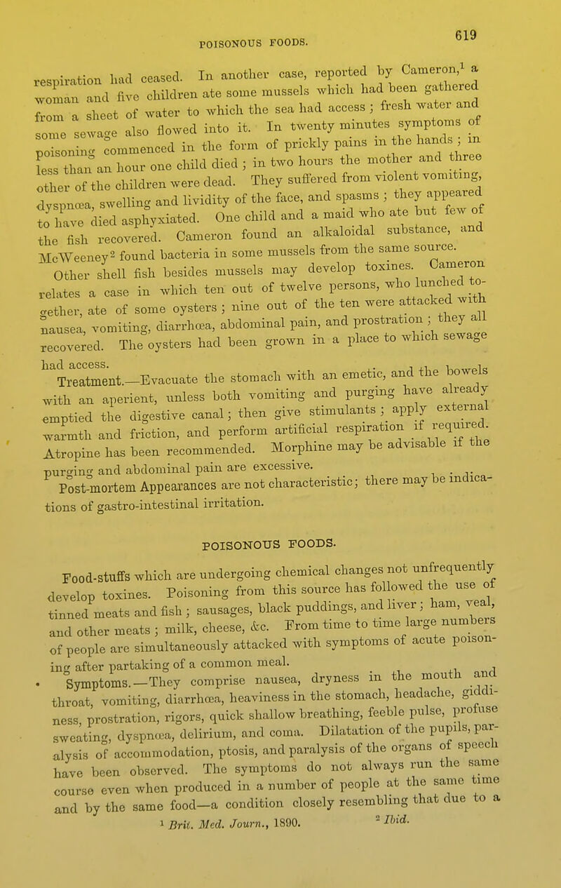 POISONOUS FOODS. respiration luul ceased. In another case, reported by Cameron,^ a ZZTll five children ate sou.e mussels which had been gathered Tom a sheet of water to which the sea had access ; fresh water and soTe sewage also flowed into it. In twenty n^inntes symptoms of plon nl ^ommenced in the form of prickly pains in the hands ; m Lss tha^'an hour one child died ; in two hours the mother and three othe of the children were dead. They suffered from v.o ent vom.t.ng dyspnl, swelling and lividity of the face, and spasms ; they appeared to have ied asphyxiated. One child and a maid who ate but few of the fish recovered. Cameron found an alkaloidal substance, and McWeeney^ found bacteria in some mussels from the same source. Other shell fish besides mussels may develop toxines. Cameron relates a case in which ten out of twelve persons, who lunched to- gether, ate of some oysters ; nine out of the ten w«. attacked Nausea, vomiting, diarrhoea, abdominal pam, and prostration they all recovered. The oysters had been grown in a place to which sewage had access. i xi „ i-.^,„oio Treatment—Evacuate the stomach with an emetic, and the bowels with an aperient, unless both vomiting and purging have already emptied the digestive canal; then give stimulants apply external warmth and friction, and perform artificial respiration .^f -^l--^ Atropine has been recommended. Morphine may be advisable if the T)ur<^inc^ and abdominal pain are excessive. ^ . Post°inortem Appearances are not characteristic; there maybe indica- tions of gastro-intestinal irritation. POISONOUS FOODS. Food-Stuffs which are undergoing chemical changes not unfrequently develop toxines. Poisoning from this source has followed the use of tinned meats and fish ; sausages, black puddings, and liver; ham, veal and other meats ; milk, cheese, &c. From time to time large numb rs of people are simultaneously attacked with symptoms of acute poison- ing after partaking of a common meal. Symptoms.-They comprise nausea, dryness in the mouth ana throat, vomiting, diarrhoea, heaviness in the stomach, headache, giddi- ness, prostration, rigors, quick shallow breathing, feeble pulse, profuse sweating, dyspnoea, delirium, and coma. Dilatation of the pupils, par- alysis of accommodation, ptosis, and paralysis of the organs ot speecu have been observed. The symptoms do not always run the same course even when produced in a number of people at the same time and by the same food-a condition closely resembling that due to a 1 Brii. Med. Journ., 1890.  ^^^<i-