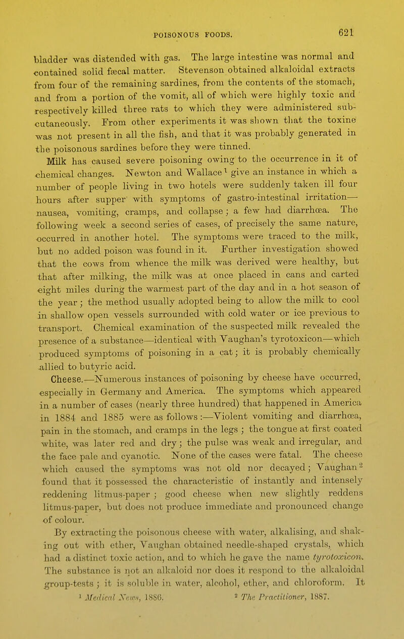 bladder was distended with gas. The large intestine was normal and contained solid ftecal matter. Stevenson obtained alkaloidal extracts from four of the remaining sardines, from the contents of the stomach, and from a portion of the vomit, all of which were highly toxic and ' respectively killed three rats to which they were administered sub- cutaneously. From other experiments it was shown that the toxine was not present in all the fish, and that it was probably generated in the poisonous sardines before they were tinned. MUk has caused severe poisoning owing to the occurrence in it of chemical changes. Newton and Wallace give an instance in which a number of people living in two hotels were suddenly taken ill four hours after supper' with symptoms of gastro-intestinal irritation— nausea, vomiting, cramps, and collapse; a few had diarrhoea. The following week a second series of cases, of precisely the same nature, •occurred in another hotel. The symptoms were traced to the milk, but no added poison was found in it. Further investigation showed that the cows from whence the milk was derived were healthy, but that after milking, the milk was at once placed in cans and carted eight miles during the warmest part of the day and in a hot season of the year; the method usually adopted being to allow the miUc to cool in shallow open vessels surrounded with cold water or ice previous to transport. Chemical examination of the suspected milk revealed the presence of a substance—identical with Vaughan's tyrotoxicon—which produced symptoms of poisoning in a cat; it is probably chemically xiUied to butyric acid. Cheese.—Numerous instances of poisoning by cheese have occurred, especially in Germany and America. The symptoms which appeared in a number of cases (nearly three hundred) that happened in America in 1884 and 1885 were as follows :—Violent vomiting and diarrhoea, pain in the stomach, and cramps in the legs ; the tongue at first coated white, was later red and dry; the pulse was weak and irregular, and the face pale and cyanotic. None of the cases were fatal. The cheese which caused the symptoms was not old nor decayed; Vaughan^ found that it possessed the characteristic of instantly and intensely reddening litmus-paper ; good cheese when new slightly reddens litmus-paper, but does not produce immediate and pronounced change of colour. By extracting the poisonous cheese with water, alkalising, and shak- ing out with ether, Vaughan obtained needle-shaped crystals, which had a distinct toxic action, and to which he gave the name tyrotoxicon. The substance is iiot an alkaloid nor does it respond to the alkaloidal group-tests ; it is soluble in water, alcohol, ether, and chloroform. It 1 Medical Xewn, 188(5.  Tha Practitioner, 1887.