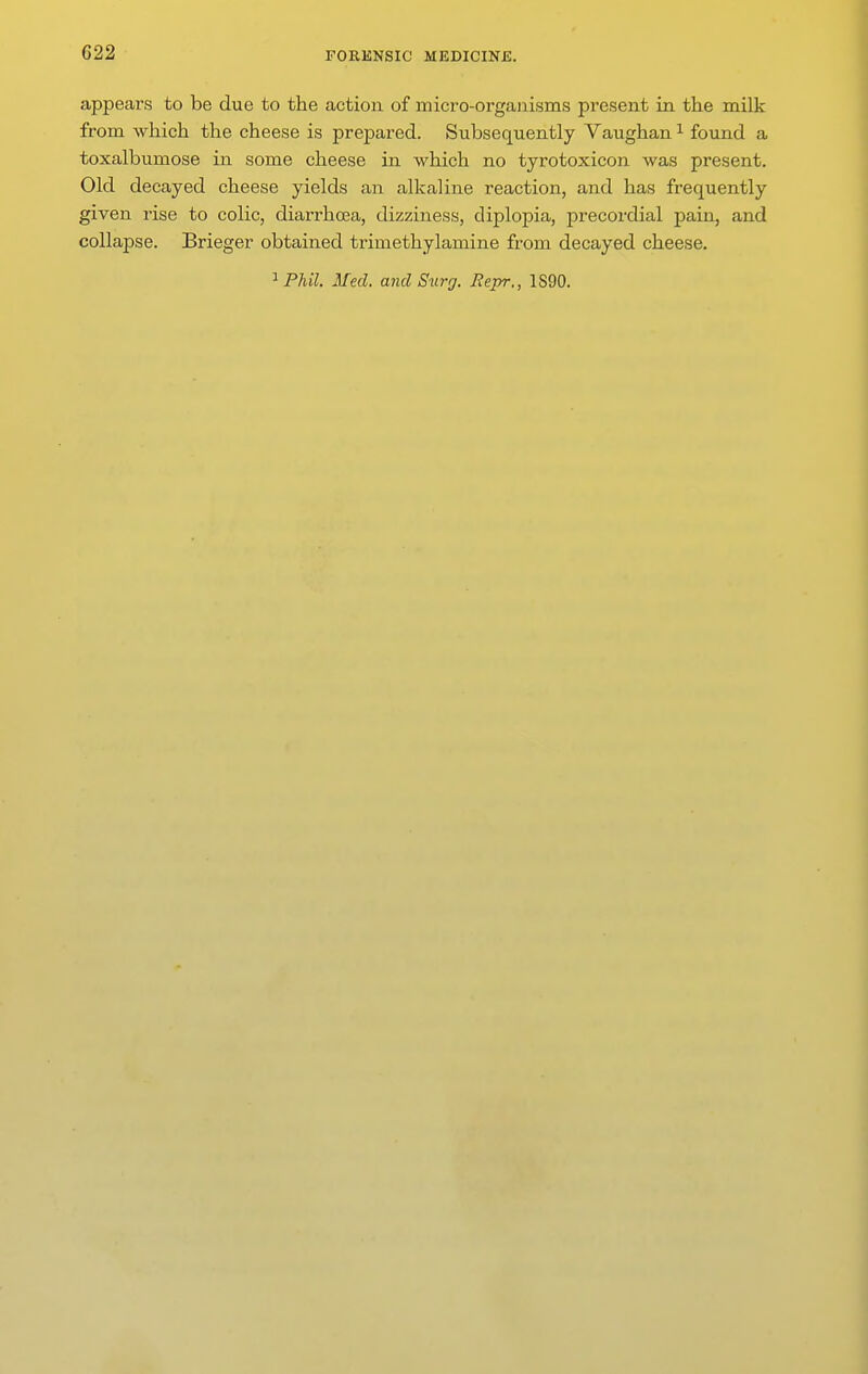 appears to be due to the action of micro-organisms present in the milk from which the cheese is prepared. Subsequently Vaughan ^ found a toxalbumose in some cheese in which no tyrotoxicon was present. Old decayed cheese yields an alkaline reaction, and has frequently given rise to colic, diarrhoea, dizziness, diplopia, precordial pain, and collapse. Brieger obtained trimethylamine from decayed cheese.