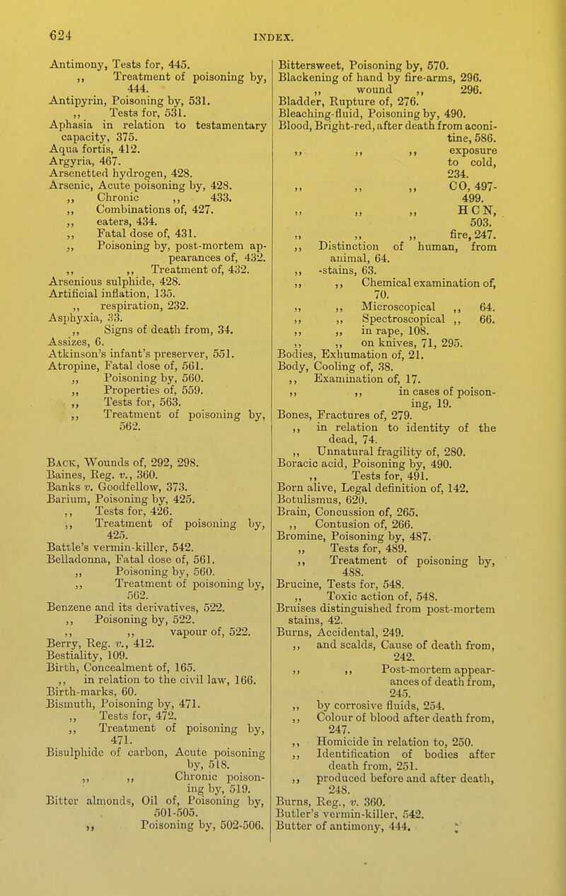 Antimony, Teats for, 445. Treatment of poisoning by, 444. Antipyrin, Poisoning by, 531, ,, Tests for, 5.31. Aphasia in relation to testamentary capacity, 375. Aqua fortis, 412. Argyria, 467. Arsenetled hydrogen, 428. Arsenic, Acute poisoning by, 428. ,, Chronic ,, 433. ,, Combinations of, 427. eaters, 434. „ Fatal dose of, 431. Poisoning by, post-mortem ap- pearances of, 432. ,, ,, Treatment of, 432. Arsenious sulphide, 428. Artificial inflation, 1.35. ,, respiration, 232. Asph^'xia, 33. ,, Signs of death from, 34. Assizes, 6. Atkinson's infant's preserver, 551. Atropine, Fatal dose of, 561. ,, Poisoning by, 560. ,, Properties of, 559. Tests for, 563. ,, Treatment of poisoning by, 562. Back, Wounds of, 292, 298. Eaines, Eeg. v., 360. Banks v. Goodfellow, 373. Barium, Poisoning by, 425. ,, Tests for, 426. ,, Treatment of poisoning by, 425. Battle's vermin-killer, 542. Belladonna, Fatal dose of, 561. ,, Poisoning by, 560. ,, Treatment of poisoning by, 562. Benzene and its derivatives, 522. ,, Poisoning by, 522. ,, ,, vapour of, 522. Berry, Keg. v., 412. Bestiality, 109. Birth, Concealment of, 165. ,, in relation to the civil law, 166. Birth-marks, 60. Bismuth, Poisoning by, 471. Tests for, 472. ,, Treatment of poisoning by, 471. Bisulphide of carbon. Acute poisoning by, 518. ,, ,, Chronic poison- ing hy, 519. Bitter almonds. Oil of. Poisoning by, 501-505. Poisoning by, 502-506. Bittersweet, Poisoning by, 570. Blackening of hand by fire-arms, 296. ,, wound ,, 296. Bladder, Rupture of, 276. Bleaching-fluid, Poisoning by, 490. Blood, Bright-red, after death from aconi- tine, 586. ,, ,, ,, exposure to cold, 234. CO, 497- 499. )i j> >« HCN, 503. )i ,, fire, 247. ,, Distinction of human, from animal, 64. ,, -stains, 63. ,, ,, Chemical examination of, 70. ,, ,, Microscopical ,, 64. ,, ,, Spectroscopical ,, 66. ,, ,, in rape, 108. ,, ,, on knives, 71, 295. Bodies, Exhumation of, 21. Body, Cooling of, 38. ,, Examination of, 17. ,, ,, in cases of poison- ing, 19. Bones, Fractures of, 279. ,, in relation to identity of the dead, 74. „ Unnatural fragility of, 280. Boracic acid. Poisoning by, 490. ,, Tests for, 491. Born alive. Legal definition of, 142, Botulismus, 620. Brain, Concussion of, 265, ,, Contusion of, 266. Bromine, Poisoning by, 487. Tests for, 489. ,, Treatment of poisoning by, 488. Brucine, Tests for, 548. ,, Toxic action of, 548. Bruises distinguished from post-mortem stains, 42. Burns, Accidental, 249. ,, and scalds. Cause of death from, 242. ,, ,, Post-mortem appear- ances of death from, 245. ,, by corrosive fluids, 254. ,, Colour of blood after death from, 247. ,, Homicide in relation to, 250. ,, Identification of bodies after death from, 251. ,, produced before and after death, 248. Burns, Reg., v. 360. Butler's vermin-killer, 542. Butter of antimony, 444.