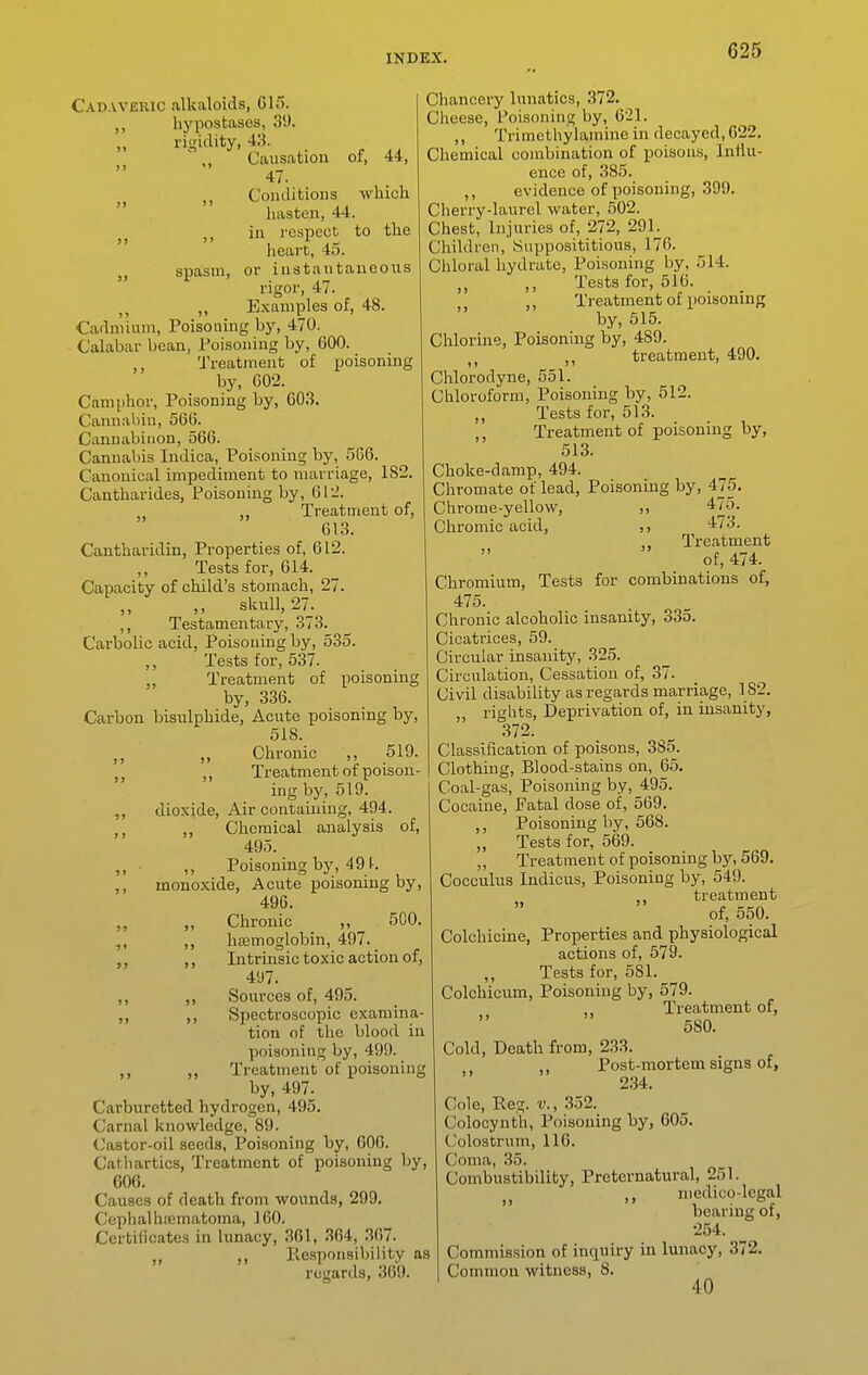 spasm, Cadaveric alkaloids, G15. ,1 hypostases, 31). ,, rigidity, 43. \, Causation of, 44, 47. Conditions which luisteii, 44. in i-cspect to the heart, 45. or iustautaiieoixs rigor, 47. J, ,, Examples of, 48. Cadmium, Poisoning by, 470. Calabar bean, Poisoniug by, 600. ,, Treatment of poisoning by, C02. Camphor, Poisoning by, 603. Cannabin, 566. Cannabiiion, 566. Cannabis Indica, Poisoning by, 566. Canonical impediment to marriage, 182. Cantharides, Poisoning by, 61'2. „ Treatment of, 613. Cantharidin, Properties of, 612. Tests for, 614. Capacity of child's stomach, 27. ,, ,, skull, 27. ,, Testamentary, 373. Carbolic acid, Poisoning by, 535. ,, Tests for, 537. ,, Treatment of poisoning by, 336. Carbon bisulphide, Acute poisoning by, 518. ,, Chronic ,, 519. J J Treatment of poison- ing by, 519. dioxide. Air containing, 494. ,, Chemical analysis of, 495. ,, • ,, Poisoning by, 491. ,, monoxide. Acute poisoning by, 496. „ „ Chronic „ 50O. ,, haemoglobin, 497. _ ,, Intrinsic toxic action of, 4'J7. ,, Sources of, 495. „ ,, Spectroscopic examina- tion of the blood in poisoning by, 499. Treatment of poisoning by, 497. Carburetted hydrogen, 495. Carnal knowledge, 89. Castor-oil seeds, Poisoning by, 606. Cathartics, Treatment of poisoning by, 606. Causes of death from wounds, 299. Cephalhiematoma, 160. Certificates in lunacy, 361, 364, 367. „ Responsibility as regards, 369. Chancery lunatics, 372. Cheese, Poisoning by, 621. ,, Trimethylamine in decayed, 622. Chemical combination of poisons, Inliu- ence of, 385. ,, evidence of poisoning, 399. Cherry-laurel water, 502. Chest, Injuries of, 272, 29L Children, Supposititious, 176. Chloral hydrate. Poisoning by, 514. ,, Tests for, 516. ,, Treatment of poisoning by, 515. Chlorme, Poisoning by, 489. treatment, 490. Chlorodyne, 551. Chloroform, Poisoning by, 512. ,, Tests for, 513. ,, Treatment of poisoning by, 513. Choke-damp, 494. Chromate of lead. Poisoning by, 475. Chrome-yellow, ,, 475. Chromic acid, 473. Treatment of, 4/4. Chromium, Tests for combinations of, 475. Chronic alcoholic insanity, 335. Cicatrices, 59. Circular insanity, 325. Circulation, Cessation of, 37. Civil disability as regards marriage, 182. „ rights, Deprivation of, in insanity, 372. Classification of poisons, 385. Clothing, Blood-stains on, 65. Coal-gas, Poisoning by, 495. Cocaine, Fatal dose of, 569. ,, Poisoning by, 568. „ Tests for, 569. „ Treatment of poisoning by, 569. Cocculus Indicus, Poisoning by, 549. treatment  of, 550. Colchicine, Properties and physiological actions of, 579. Tests for, 581. Colchicum, Poisoning by, 579. Treatment of, 580. Cold, Death from, 233. Post-mortem signs of, 234. Cole, Reg. v., 352. Colocynth, Poisoning by, 605. Colostrum, 116. Coma, 35. Combustibility, Preternatural, 251. niedico-lcgal bearing ot, 254. Commission of inquiry in lunacy, 372. Common witness, 8. 40