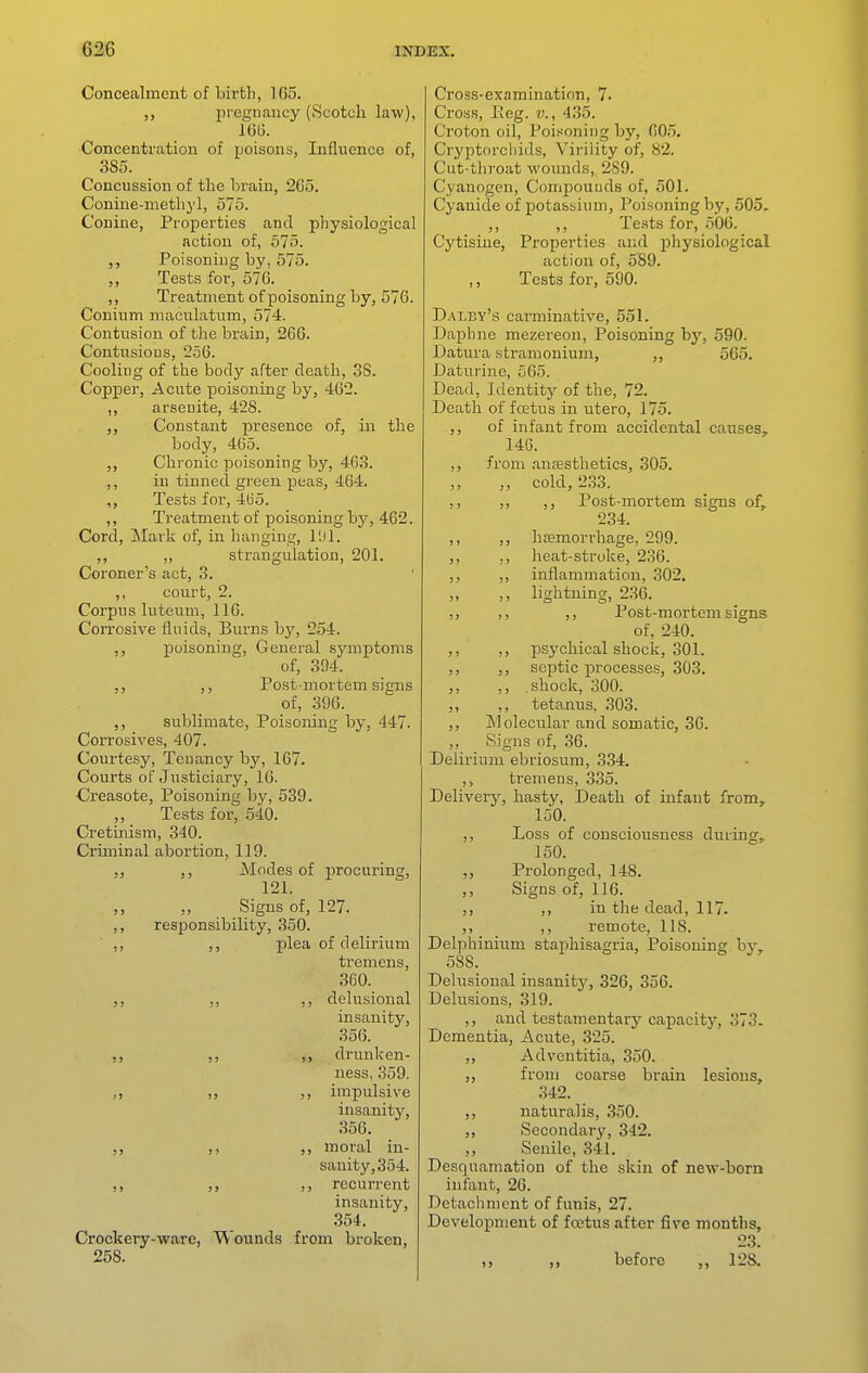 Concealment of birth, 165. pregnancy (Scotch law), 16(J. Concentration of poisons, Influence of, 385. Concussion of the brain, 2G5. Conine-methyl, 575. Conine, Properties and physiological action of, 575. Poisoning by, 575. ,, Tests for, 570. ,, Treatment of poisoning by, 576. Conium maculatum, 574. Contusion of the brain, 266. Contusions, 256. Cooling of the body after death, 38. Copper, Acute poisoning by, 402. ,, arsenite, 428. Constant presence of, in the body, 465. Chronic poisoning by, 463. ,, in tinned green peas, 464. ,, Tests for, 4(i5. ,, Treatment of poisoning by, 462. Cord, Mark of, in hanging, I'Jl. ,, ,, strangulation, 201. Coroner's act, 3. ,, court, 2. Corpus luteum, 116. Corrosive fluids, Burns by, 254. poisoning, General symptoms of, 394. ,, ,, Post-mortem signs of, 396. ,, sublimate. Poisoning by, 447. Corrosives, 407. Courtesy, Tenancy by, 167. Courts of Justiciary, 10. Creasote, Poisoning by, 539. Tests for, 540. Cretinism, 340. Criminal abortion, 119. ,, Modes of procuring, 121. Signs of, 127. ,, responsibility, 350. ,, ,, plea of delirium tremens, 360. ,, ,, delusional insanity, 356. ,, ,, ,, drunken- ness, 359. ,, ,, impulsive insanity, 356. ,, ,, moral in- sanity, 354. ,, ,, ,, recurrent insanity, 354. Crockery-ware, Wounds from broken, 258. Cross-examination, 7. Cross, Peg. v., 435. Croton oil, Poisoning by, 605. Cryptorciiids, Virility of, 82. Cut-throat wounds, 289. Cyanogen, Compounds of, 501. Cyanide of potassium, Poisoning by, 505. ,, ,, Tests for, 506. Cytisine, Properties arid physiological action of, 589. Tests for, 590. Dai.by's carminative, 551. Daphne mezereon. Poisoning by, 590. Datura stramonium, „ 565. Daturine, 565. Dead, Identity of the, 72. Death of foetus in utero, 175. ,, of infant from accidental causes, 146. ,, .^rom antesthetics, 305. ,, cold, 233. ,, ,, ,, Post-mortem signs of, 234. ,, ,, haemorrhage, 299. ,, ,, heat-stroke, 236. ,, ,, inflammation, 302. ,, lightning, 236. ,, ,, ,, Post-mortem signs of, 240. ,, ,, psychical shock, 301. ,, ,, septic processes, 303. ,, ,, shock, 300. ,, ,, tetanus, 303. ,, Molecular and somatic, 36. „ Signs of, 36. Delirium ebriosum, 334. tremens, 335. Delivery, hasty, Death of infant from, 150. ,, Loss of consciousness during, 150. ,, Prolonged, 148. ,, Signs of, 116. ,, ,, in the dead, 117. ,, ,, remote, US. Delphinium staphisagria. Poisoning by, 588. Delusional insanity, 326, 356. Delusions, 319. ,, and testamentary capacity, 373. Dementia, Acute, 325. ,, Adventitia, 350. ,, from coarse bi'ain lesions, 342. ,, naturalis, 350. ,, Secondary, 342. ,, Senile, 341. Desquamation of the skin of new-born infant, 26. Detachment of funis, 27. Development of foetus after five months, 23. before ,, 128.