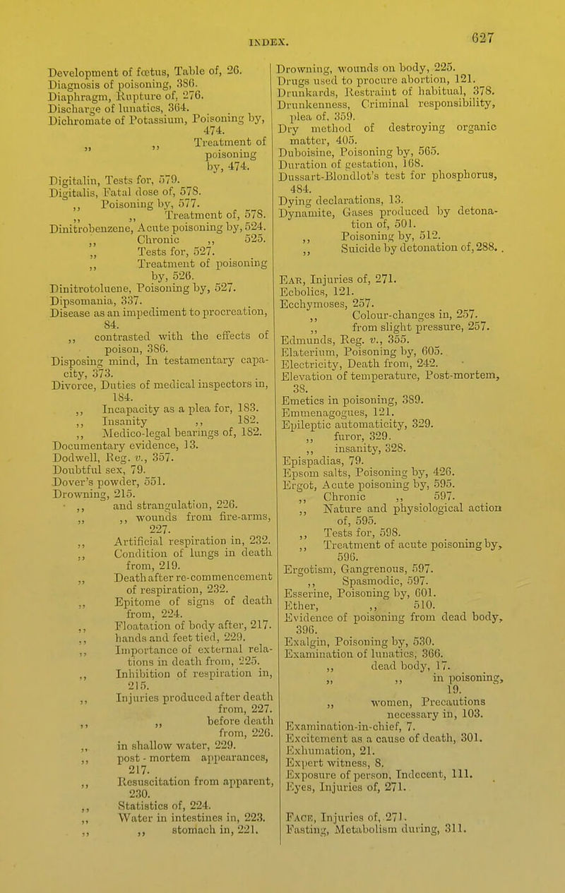 Development of foetus, Table of, 26. Diagnosis of poisoning, 380. Diaphragm, Rupture of, 276. Discharge of lunatics, SU-i. Dichromate of Potassium, Poisoning by, 474. Treatment of poisoning by, 474. Digitalin, Tests for, 579. Digitalis, Fatal dose of, 57S. ,, Poisoning by, 577. Treatment of, 57S. Dinit'robenzene, Acute poisoning by, 524. Chronic ,, 525. Tests for, 527. Treatment of poisoning by, 52(5. Dinitrotoluene, Poisoning by, 527. Dipsomania, 337. Disease as an impediment to procreation, 84. contrasted with the effects of poison, .86. Disposing mind, In testamentary capa- city, 373. Divorce, Duties of medical inspectors in, 184. ,, Incapacity as a plea for, 1S3. ,, Insanity ,, 182. ,, Medico-legal bearings of, 182. Documentary evidence, 13. Dodwell, P>eg. i>., 357. Doubtful sex, 79. Dover's powder, 551. Drowning, 215. • and strangulation, 226. ,, wounds from fire-arms, 227. ,, Artificial respiration in, 232. ., Condition of lungs in death from, 219. „ Death after re-commencement of respiration, 232. ., Epitome of signs of death from, 22-i. ,, Ploatation of body after, 217. ,, hands and feet tied, 229. ,, Importance of external rela- tions in death from, '225. ,, Inhibition of respiration in, 215. ,, Injuries produced after death from, 227. ,, before death from, 226. ,, in shallow water, 229. ,, post-mortem ajipearances, 217. ,, Resuscitation from apparent, 230. ,, Statistics of, 224. „ Water in intestines in, 223. ,, ,, stomach in, 221. Drowning, wounds on body, 225. Drugs used to procure abortion, 121. Drunkards, Restraint of habitual, 378. Drunkenness, Criminal responsibility, plea of. 359. Dry method of destroying organic matter, 405. Duboisine, Poisoning by, 565. Duration of costation, 168. Dussart-Blondlot's test for phosphorus, 484. Dying declarations, 13. Dynamite, Gases produced by detona- tion of, 501. ,, Poisoning by, 512. Suicide by detonation of, 288.. Eak, Injuries of, 271. Ecbolics, 121. Ecchymoses, 257. ,, Colour-changes in, 257. ,, from slight pressure, 257. Edmunds, Reg. v., 355. Elaterium, Poisoning by, 605. Electricity, Death from, 2-12. Elevation of temperature, Post-mortem, 38. Emetics in poisoning, 389. Emmenagogues, 121. Epileptic automaticity, 329. furor, 329. ,, insanity, 328. Epispadias, 79. Epsom salts. Poisoning by, 426. Ergot, Acute poisoning by, 595. ,, Chronic ,, 597. ,, Nature and physiological action of, 595. ,, Tests for, 598. ,, Treatment of acute poisoning by, 596. Ergotism, Gangrenous, 597. ,, Spasmodic, 597. Esserine, Poisoning by, 601. Ether, ,, 510. Evidence of poisoning from dead body, 396. Exalgin, Poisoning by, 530. Examination of lunatics, 366. ,, dead body, 17. „ ill poisoning, 19. ,, women, Precautions necessary in, 103. Examination-in-chief, 7. Excitement as a cause of death, 301. Exliumation, 21. Exjicrt witness, 8. Exposure of person. Indecent, 111. Eyes, Injuries of, 271. Fack, Injuries of, 271- Easting, Metabolism during, 311.