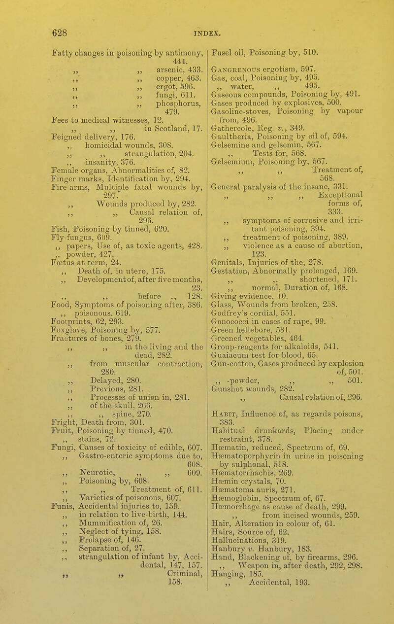 Fatty changes in poisoning by antimony, 444. ,, ,, arsenic, 433. ,,' ,, copper, 463. „ „ ergot, 596. „ „ fungi, 611. ,, phosphorus, 479. Fees to medical witnesses, 12. ,, ,, in Scotland, 17. Feigned delivery, 170. homicidal wounds, 308. ,, ,, strangulation, 204. ,, insanity, 376. Female organs. Abnormalities of, 82. Finger marks, Identification by, 294. Fire-arms, Multiple fatal M'ounds by, 297. ,, Wounds produced by, 282. ,, ,, Causal relation of, 296. Fish, Poisoning by tinned, 620. Fly-fungus, 61)9. ,, papers, Use of, as toxic agents, 42S. ,, powder, 427. Foetus at term, 24. ,, Death of, in ratero, 175. ,, Development of, after five months, 23. ,, before ,, ]28. Food, Symptoms of poisoning aftei-, 386. ,, poisonous, 619. Footprints, 62, 293. Foxglove, Poisoning by, 577. Fractures of bones, 279. ,, ,, in the living and the dead, 282. ,, from muscular contraction, 280. ,, Delayed, 280. ,, Previous, 281. ,, Processes of union in, 281. ,. of the skull, 266. ,, spine, 270. Fright, Death from, 301. Fruit, Poisoning by tinned, 470. ,, stains, 72. Fungi, Causes of toxicity of edible, 607. ,, Gastro-euteric symptoms due to, 608. ,, Neurotic, ,, ,, 609. „ Poisoning by, 608. ,, ,, Treatment of, 611. ,, Varieties of poisonous, 607. Funis, Accidental injuries to, 159. ,, in relatioia to live-birth, 144. ,, Mummification of, 26. ,, Neglect of tying, 158. Prolapse of, 146. ,, Separation of, 27. ,, strangulation of infant by. Acci- dental, 147, 157. yf Criminal, 158. Fusel oil, Poisoning by, 510. GANGRENors crgotism, 597. Gas, coal. Poisoning by, 495. ,, M'ater, ,, 495. Gaseous compounds. Poisoning by, 491. Gases produced by explosives, 500. Gasoline-stoves, Poisoning by vapour from, 496. Gathercole, Reg. v., 349. Gaultheria, Poisoning by oil of, 594. Gelsemine and gelsemin, 567. ,, Tests for, 568. Gelsemium, Poisoning by, 567. ,, Treatment of, 568. General paralysis of the insane, 331. ,, ,, Exceptional forms of, 333. ,, symptoms of coiTosive and irri- tant poisoning, 394. ,, treatment of poisoning, 389. ,, violence as a cause of abortion, 123. Genitals, Injuries of the, 278. Gestation, Abnormally prolonged, 169. ,, ,, shortened, 171. ,, normal, Duration of, 168. Giving evidence, 10. Glass, Wounds from broken, 258. Godfrey's cordial, 551. Gonococci in cases of rape, 99. Green hellebore, 581. Greened vegetables, 464. Group-reagents for alkaloids, 541. Guaiacum test for blood, 65. Gun-cotton, Gases produced by explosion of, 501. ,, -powder, ,, ,, 501. Gunshot wounds, 282. ,, Causal relation of, 296. Habit, Influence of, as regards poisons, 383. Habitual drunkards, Placing under restraint, 378. Htcmatin, reduced, Spectrum of, 69. Haimatoporphyrin in urine in poisoning by sulphonal, 518. Hrematorrliachis, 269. Hremin cry.stals, 70. Hematoma auris, 271. Hpemoglobin, Spectrum of, 07. Hajmorrhage as cause of death, 299. ,, from incised wounds, 259. Hair, Alteration in colour of, 61. Hairs, Source of, 62. Hallucinations, 319. Hanbury v. Hanbui-y, 183. Hand, Blackening of, by firearms, 296. ,, Weapon in, after death, 292, 298. Hanging, 185. ,, Accidental, 193.