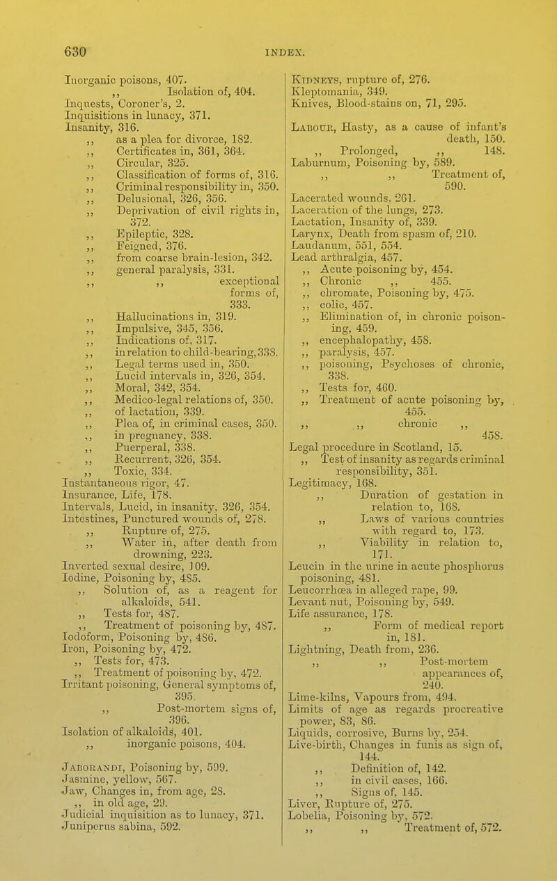 luorganic poisons, 407. Isolation of, 404. Inquests, Coroner's, 2. Inquisitions in lunacy, 371. Insanity, 316. as a plea for divorce, 182. ,, Certificates in, 361, 304. Circular, 325. ,, Classification of forms of, 316. ,, Criminal responsibility i]i, 350. ,, Delusional, 326, 356. ,, Deprivation of civil rights iu, 372. Epileptic, 328. ,, Feio-ued, 376. ,, from coarse brain-lesion, 342. ,, general paralysis, 331. ,, ,, exceptional forms of, 333. ,, Hallucinations in, 319. ,, Impulsive, 345, 356. ,, Indications of, 317. ,, in relation to child-bearing, 338. ,, Legal terms used in, 350. ,, Lucid intervals in, 326, 354. Moral, 342, 354. ,, Medico-legal relations of, 350. ,, of lactation, 339. ,, Plea of, in criminal cases, 350. in pregnancy, 338. ,, Puerperal, ,338. ,, Recurrent, 326, 354. Toxic, 334. Instantaneous rigor, 47. Insurance, Life, 178. Intervals, Lucid, in insanity, 326, 354. Intestines, Punctured wounds of, 278. Rupture of, 275. ,, Water in, after death from drowning, 223. Inverted sexual desire, ] 09. Iodine, Poisoning by, 485. ,, Solution of, as a reagent for alkaloids, 541. „ Tests for, 487. ,, Treatment of poisoning by, 487. Iodoform, Poisoning by, 486. Iron, Poisoning by, 472. ,, Tests for, 473. ,, Treatment of poisoning by, 472. Irritant poisoning. General symptoms of, 395. ,, Post-mortem signs of, ,396. Isolation of alkaloids, 401. ,, inorganic poisons, 404. Jaeoranwi, Poisoning by, 599. Jasmine, yellow, 567. ■Jaw, Changes in, from age, 28. ,, in old age, 29. Judicial inquisition as to lunacy, 371. Juniper us sabina, 592. Kidneys, rupture of, 276. Kleptomania, 349. Knives, Blood-stains on, 71, 295. LabotjI',, Hasty, as a cause of infant's death, 150. ,, Prolonged, ,, 148. Laburnum, Poisoning by, 589. ,, ,, Treatment of, 590. Lacerated wounds, 261. Laceration of the lungs, 273. Lactation, Insanity of, 339. Larynx, Death from spasm of, 210. Laudanum, 551, 554. Lead arthralgia, 457. ,, Acute poisoning by, 454. ,, Chronic ,, 455. ,, chromate, Poisoning by, 475. ,, colic, 457. Elimination of, in chronic poison- ing, 459. ,, encephalopathy, 458. ,, paralysis, 457. ,, poisoning. Psychoses of chronic, 33S. ,, Tests for, 460. Treatment of acute poisoning by, 455. ,, chronic ,, 458. Legal procedure in Scotland, 15. ,, Test of insanity as regards criminal responsibility, 351. Legitimacy, 168. ,, Duration of gestation in relation to, 168. Laws of various countries with regard to, 173. ,, Viability in relation to, 171. Leucin in the urine in acute phosphorus poisoning, 481. Leucorrhosa in alleged I'ape, 99. Levant nut, Poisoning by, 549. Life assurance, 178. ,, Porm of medical report in, 181. Lightning, Death from, 236. ,, ,, Post-mortem appearances of, 240. Lime-kilns, Vapours from, 494. Limits of age as regards procreative power, 83, 86. Liquids, corrosive. Burns by, 254. Live-birth, Changes iu funis as sign of, 144. ,, Definition of, 142. ,, in civil cases, 106. ,, Signs of, 145. Liver, Rupture of, 275. Lobelia, Poisoning by, 572. ,, ,, Treatment of, 572.