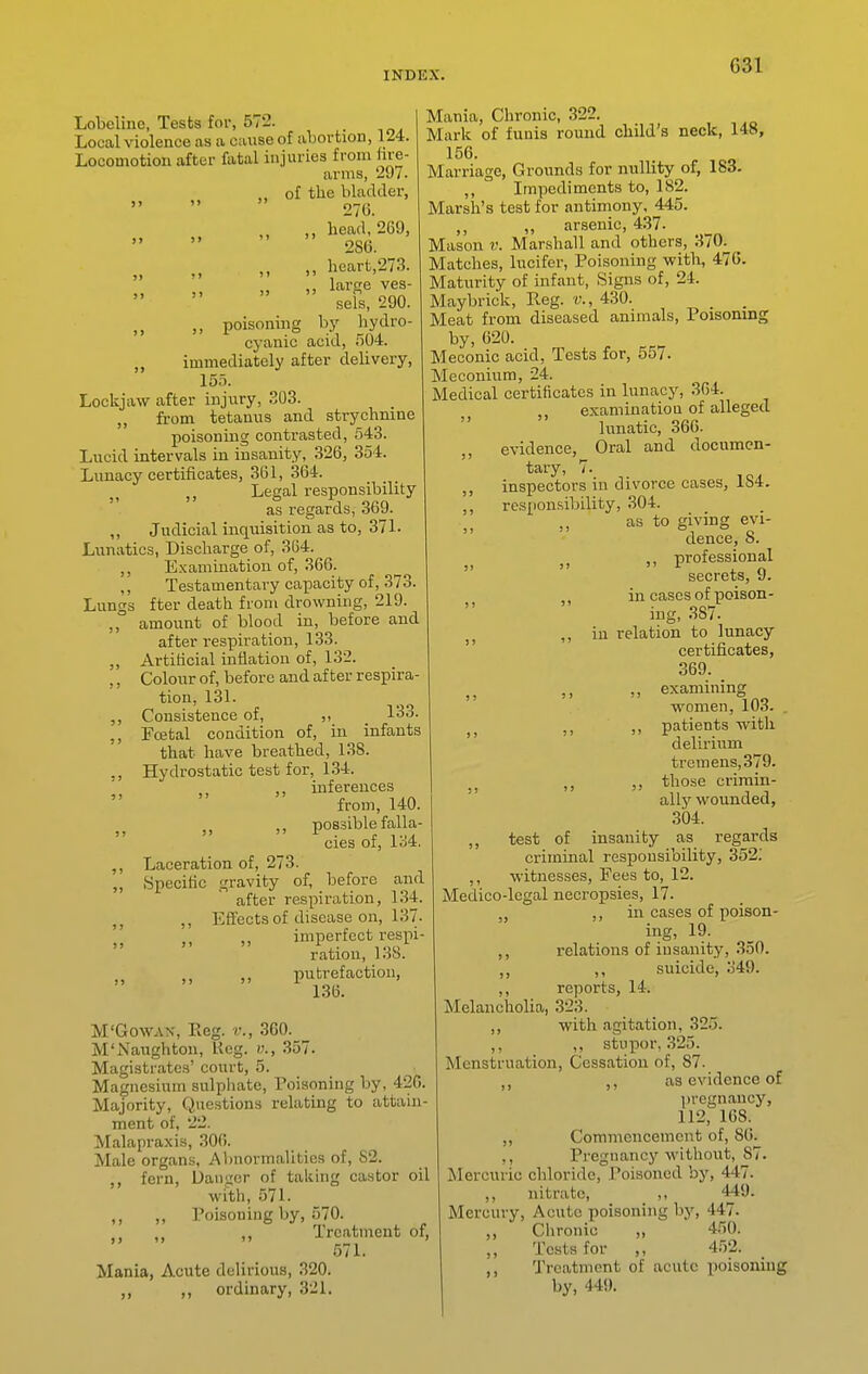 C31 Lobeline, Tests for, 572. Local violence as a c:uise of abortion, 124. Locomotion after fatal injuries from fire- arms, 297. ., of the bladder, 276. ,, head, 269, 286. hcart,273. » la'i'Se ves- sels, 290. ,, J. poisoning by hydro- cyanic acid, 504. „ immediately after delivery, 155. Lockjaw after injury, 303. ,, from tetanus and strychnine poisoning contrasted, 543. Lucid intervals in insanity, 326, 354. Lunacy certificates, 361, 364. Legal responsibility as regards, 369. ,, Judicial inquisition as to, 371. Lunatics, Discharge of, 364. ,, Examination of, 366. ,, Testamentary capacity of, 373. Lungs fter death from drowning, 219. ,, amount of blood in, before and after I'espiration, 133. ,, Artiticial inflation of, 132. ,, Colour of, before and after respira- tion, 131. ,, Consistence of, 133. ,, Fojtal condition of, in infants that have breathed, 138. ,, Hydrostatic test for, 134. J J inferences  from, 140. possible falla- cies 01, i.i4. ,, Laceration of, 273. „ Specitic gravity of, before and after respiration, 134. ,, Effects of disease on, 137. J J imperfect respi- ration, 138. putrefaction, L36. 3> M'GowAX, Eeg. v., 300. M'Naughton, Keg. v., 357. Magistrates' court, 5. Magnesium sulphate, Toisoning by, 420. Majority, Questions relating to attain- ment of, 22. Malapraxis, 306. Male organs, Almormalitics of, 82. fern. Danger of takhig castor oil with, 571. , Poisoning by, 570. , ,, Treatment of, 571. Mania, Acute delirious, 320. ,, ,, ordinary, 321. Mania, Chronic, 322. Mark of funis round child's neck, 148, 156. Marriage, Grounds for nullity of, 183. ,, Impediments to, 182. Marsh's test for antimony, 445. „ arsenic, 437. Mason v. Marshall and others, 370. Matches, lucifer, Poisoning with, 476. Maturity of infant. Signs of, 24. Maybrick, Reg. v., 430. Meat from diseased animals. Poisoning by, 620. Meconic acid. Tests for, 557. Meconium, 24. Medical certificates in lunacy, 364. ,, examination of alleged lunatic, 366. evidence, Oral and documen- tary, 7. ,, inspectors in divorce cases, 184. ,, responsibility, 304. as to giving evi- dence, 8. J, ,, professional secrets, 9. in cases of poison- ing, .387. ,, in relation to lunacy certificates, 369. „ examining women, W6. , ,, patients with delirium tremens, 379. ^ ,, those crimin- ally wounded, 304. ,, test of insanity as regards criminal responsibility, 352; ,, witnesses. Fees to, 12. Medico-legal necropsies, 17. ,, in cases of poison- ing, 19. ,, relations of insanity, 350. ,, suicide, 349. ,, reports, 14. Melancholia, 323. ,, with agitation, 325. ,, ,, stupor, 325. Menstruation, Cessation of, 87. ,, ,, as evidence of pregnancy, 112, 168. ,, Commencement of, 86. ,, Pregnancy without, 87. Mercuric chloride. Poisoned by, 447. ,, nitrate, ,, 449. Mercury, Acute poisoning by, 447. Chronic „ 450. Tests for ,, 4.52. Treatment of acute poisoning by, 449.