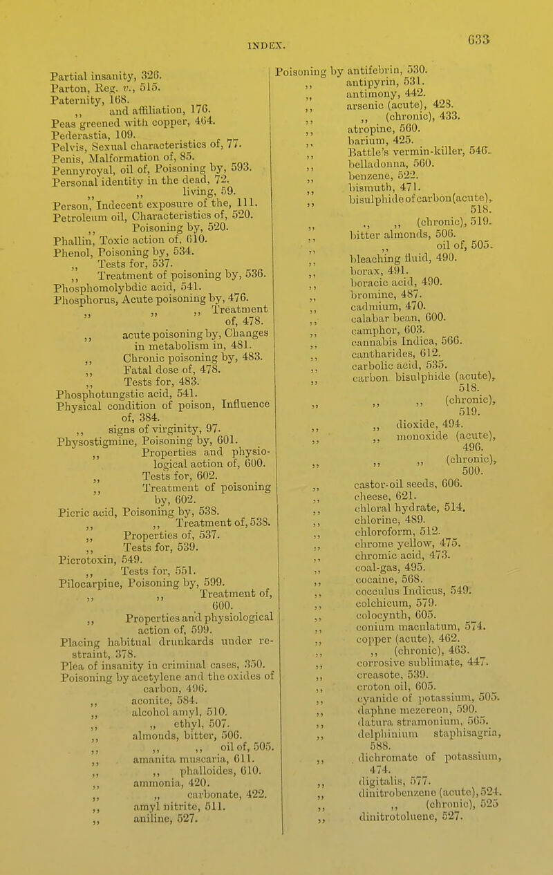 G33 Partial insanity, 326. Parton, Reg. v., 515. Paternity, 168. ,, and affiliation, 170. Peas greened with copper, 404. Pederastia, 109. . c ri>- Pelvis, Sexual characteristics of, 7<. Penis, Malformation of, 85. Pennyroyal, oil of, Poisonnig by, 593. Personal identity in the dead, 72. living, 59. Person, Indecent exposure of the. 111. Petroleum oil. Characteristics of, 520. Poisoning by, 520. Phallin, Toxic action of, (ilO. Phenol, Poisoning by, 534. ,, Tests for, 537. Treatment of poisoning by, 536. Phosphomolybdic acid, 541. Phosphorus, Acute poisoning by, 476. „ Treatment of, 478. acute poisoning by. Changes in metabolism in, 481. Chronic poisoning by, 483 Fatal dose of, 478. Tests for, 483. Phosphotungstic acid, 541. Physical condition of poison. Influence of, 384. ,, signs of virginity, 97. Physostigmine, Poisoning by, 601. ,, Properties and physio- logical action of, 6U0. „ Tests for, 602. Treatment of poisoning by, 602. Picric acid, Poisoning by, 538. ,, Treatment of, 538. ,, Properties of, 537. ,, Tests for, 539. Picrotoxin, 549. ,, Tests for, 551. Pilocarpine, Poisoning by, 599. Treatment of, 600. ,, Properties and physiological action of, 599. Placing habitual drunkards under re- straint, 378. Plea of insanity in criminal cases, 350. Poisoning by acetylene and the oxides of carbon, 496. ,, aconite, 584. ,, alcohol aniyl, 510. „ ethyl, 507. almouds, bitter, 506. ,, ,, ,, oil of, 505. amanita muscaria, 611. ,, phalloidcs, 610. ,, ammonia, 420. ,, „ carbonate, 422. ,, amyl nitrite, 511. aniline, 527. Poisoning by antifebrin, 530. antipyrin, 531. antimony, 442. arsenic (acute), 423. ,, (chronic), 433. atropine, 560. barium, 425. Battle's vermin-killer, 546.. bcUadoinia, 560. benzene, 522. bismuth, 471. bisulphide of carbon(acute),. 518. ,, (chronic), 519. bitter almonds, 506. oil of, 505- bleaching fluid, 490. borax, 491. boracic acid, 490. bromine, 487. cadmium, 470. calabar bean, 600. camphor, 603. cannabis Indica, 566. cantharides, 612. carbolic acid, 535. carbon bisulphide (acute), 518. (chronic), 519. ,, dioxide, 494. monoxide (acute), 496. „ (cbronic), 500. castor-oil seeds, 606. cheese, 621. chloral hydrate, 514. chlorine, 489. chloroform, 512. chrome yellow, 475. chromic acid, 473. coal-gas, 495. cocaine, 568. cocculus Indicus, 549; colcliicum, 579. colocynth, 605. conium macnlatum, 574. copper (acute), 462. ,, (chronic), 463. corrosive sublimate, 447. creasote, 539. croton oil, 605. cyanide of ])Otassinni, 505. daphne mczereon, 590. datura stramonium, 505. delphinium staphisagria, 588. dichromate of potassium, 474. digitalis, 577. dinitrobenzene (acute), 524. (clironic), 525 dinitrotoluene, 527.