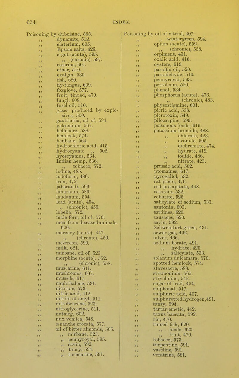 Poisoning by duboisine, 565. dynamite, 512. elaterium, 605. Epsom salts, 426. ,, ergot (acute), 595. ,, _ (chronic), 597. ,, esserine, (iOl. ,, ether, 510. ,, exalgin, 530. fish, 620. „ fly-fungus, 609. ,, foxglove, 577. fruit, tinued, 470. „ fungi, 608. fusel oil, 510. gases produced by explo- sives, 500. gaultheria, oil of, 594. gelsemium, 567. hellebore, 588. hemlock, 574. henbane, 564. hydrochloric acid, 415. ,, hydrocyanic ,, 502. hyoscyamus, 564. ,, Indian hemp, 566. ,, tobacco, 572. ^, iodine, 485. iodoform, 486. iron, 472. ,, jaborandi, 599. .,, laburnum, 589. laudanum, 554. lead (acute), 454. ,, ,, (chronic), 455. lobelia, 572. ,, male forn, oil of, 570. ,, meatfrom diseased animals. 620. mercury (acute), 447. ,, (chronic), 450. mezercon, 690. ,, milk, 621. mirbane, oil of, 523. morphine (acute), 552. 1, ,, (chronic), 558. J, muscarine, 611. ,, mushrooms, 607. mussels, 617. naphthalene, 531. ,, nicotine, 573. nitric acid, 412. ,, nitrite of amyl, 511. nitrobenzene, 523. nitroglycerine, 511. ,, nutmeg, 602. ,, nux vomica, 548. ,, osnanthe crocata, 577. ,, oil of bitter almonds, 505. ,, ,, mirbane, 523. „ pennyroyal, 595. ,, ,, savin, 592. „ ,, tansy, 594. ,, turpentine, 591. Poisoning by oil of vitriol, 407. ,, ,, wintergreen, 594. ,, opium (acute), 552. ,, ,, (chronic), 558. ,, orpiment, 431. ,, o-xalic acid, 416. oysters, 619. ,, paraffin oil, 520. paraldehyde, 510. ,, pennyroyal, 593. ,, petroleum, 520. phenol, 534. J, phosphorus (acute), 476. ,, ,, (chronic), 483. physostigmine, 601. ,, picric acid, 538. ,, picrotoxiu, 549. ,, pilocarpine, 599. ,, poisonous foods, 619. ,, potassium bromide, 488. ,, chlorate, 423. cyanide, 505. ,, dichromate, 474. ,, hydrate, 419. ,, iodide, 486. ,, nitrate, 423. prussic acid, 502. ptomaines, 617. „ pyrogallol, 532. ,, rat-paste, 476. red-precipitate, 448. resorcin, 5.32. ,, roburite, 526. ,, salicylate of sodium, 533. ,, santonin, 603. ,, sardines, 620. ,, sausages, 620. Gavin, 592. Schweinfurt-green, 431. ,, sewer gas, 492. ,, silver, 466. ,, sodium borate, 491. ,, ,, hydrate, 420. ,, ,, salicylate, 533. ,, solanum dulcamara, 570. ,, spotted hemlock, 574. ,, stavesacre, 588. ,, stramonium, 565. ,, strychnine, 542. ,, sugar of lead, 454. ,, sulphonal, 517. ,, sulphuric acid, 407. ,, sulphuretted hydrogen,491. tansjr, 594. ,, tartar emetic, 442. ,. taxus baccata, 592. ., tin, 470. ,, tinued fish, 620. ,, foods, 620. fruit, 470. ,, tobacco, 573. ,, turpentine, 591. ,, vaseline, 521. ,, vcratrinc, 581.