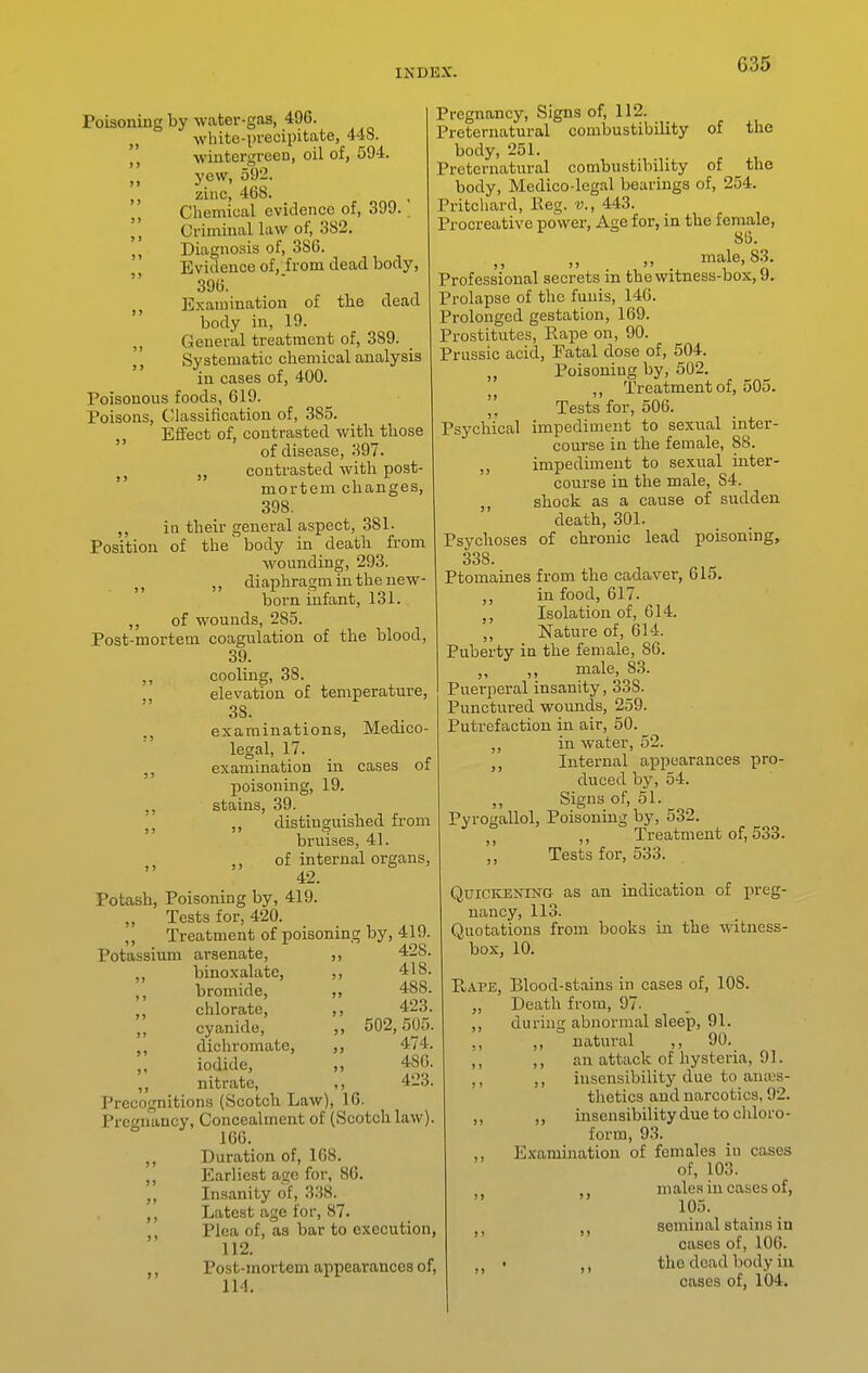 Poisoning by water-gas, 49C. „ white-precipitate, 448. wintergreen, oil of, 594. „ yew, 592. zinc, 468. Chemical evidence of, 399. Criminal law of, 382. Diagnosis of, 386. Evidence of, from dead body, 396. ,, Examination of the dead body in, 19. ,, General treatment of, 389. Systematic chemical analysis in cases of, 400. Poisonous foods, 619. Poisons, Classification of, 385. Effect of, contrasted with those of disease, 397. „ contrasted with post- mortem changes, 398. ,, ia their general aspect, 381. Position of the' body in death from wounding, 293. ,, diaphragm in the new- born infant, 131. ,, of wounds, 285. Post-mortem coagulation of the blood, 39. cooling, 38. , elevation of temperature, 38. ., examinations. Medico- legal, 17. examination in cases of poisoning, 19. stains, 39. ,, distinguished from bruises, 41. ,, of internal organs, 42. Potash, Poisoning by, 419. Tests for, 420. ,, Treatment of poisoning by, 419. Potassium arsenate, ,, 428. binoxalate, ,, 418. ,, bromide, ,, 488. chlorate, ,, 423. „ cyanide, ,, 502,505. ,, dichromate, ,, 474. „ iodide, ,, 480. „ nitrate, ,, 423. Precognitions (Scotch Law), 16. Pregnancy, Concealment of (Scotch law). 166. Duration of, 168. Earliest age for, 86. „ Insanity of, 3.J8. ,, Latest age for, 87. ,, Plea of, as bar to execution, 112. , Post-mortem appearances of, 114. Pregnancy, Signs of, 112. Preternatural combustibility of the body, 251. Preternatural combustibility of the body. Medico-legal bearings of, 254. Pritchard, Keg. v., 443. Procreative power, Age for, in the female, 86. male, S3. Professional secrets in the witness-box, 9. Prolapse of the funis, 146. Prolonged gestation, 169. Prostitutes, Rape on, 90. Prussic acid. Fatal dose of, 504. „ Poisoning by, 502. ,, Treatment of, 505. Tests for, 506. Psychical impediment to sexual inter- course in the female, 88. ,, impediment to sexual inter- course in the male, 84. ,, shock as a cause of sudden death, 301. Psychoses of chronic lead poisoning, 338. Ptomaines from the cadaver, 615. ,, in food, 617. Isolation of, 614. ,, Nature of, 614. Puberty in the female, 86. „ ,, male, 83. Puerperal insanity, 338. Punctured wounds, 259. Putrefaction in air, 50. „ in water, 52. ,, Internal appearances pro- duced by, 54. ,, Signs of, 51. Pyrogallol, Poisoning by, 532. Treatment of, 533. ,, Tests for, 533. QuiCKENiNO as an indication of preg- nancy, 113. Quotations from books in the witness- box, 10. PoAPE, Blood-stains in cases of, 108. „ Death from, 97. ,, during abnormal sleep, 91. ,, ,, natural ,, 90. ,, ,, an attack of hysteria, 91. ,, ,, insensibility due to an;i.'s- thetics and narcotics, 92. ,, ,, msensibilitydue to chloro- form, 93. ,, Examination of females in cases of, 103. ,j males in cases of, 105. J, seminal stains in cases of, 106. . the dead body in cases of, 104.